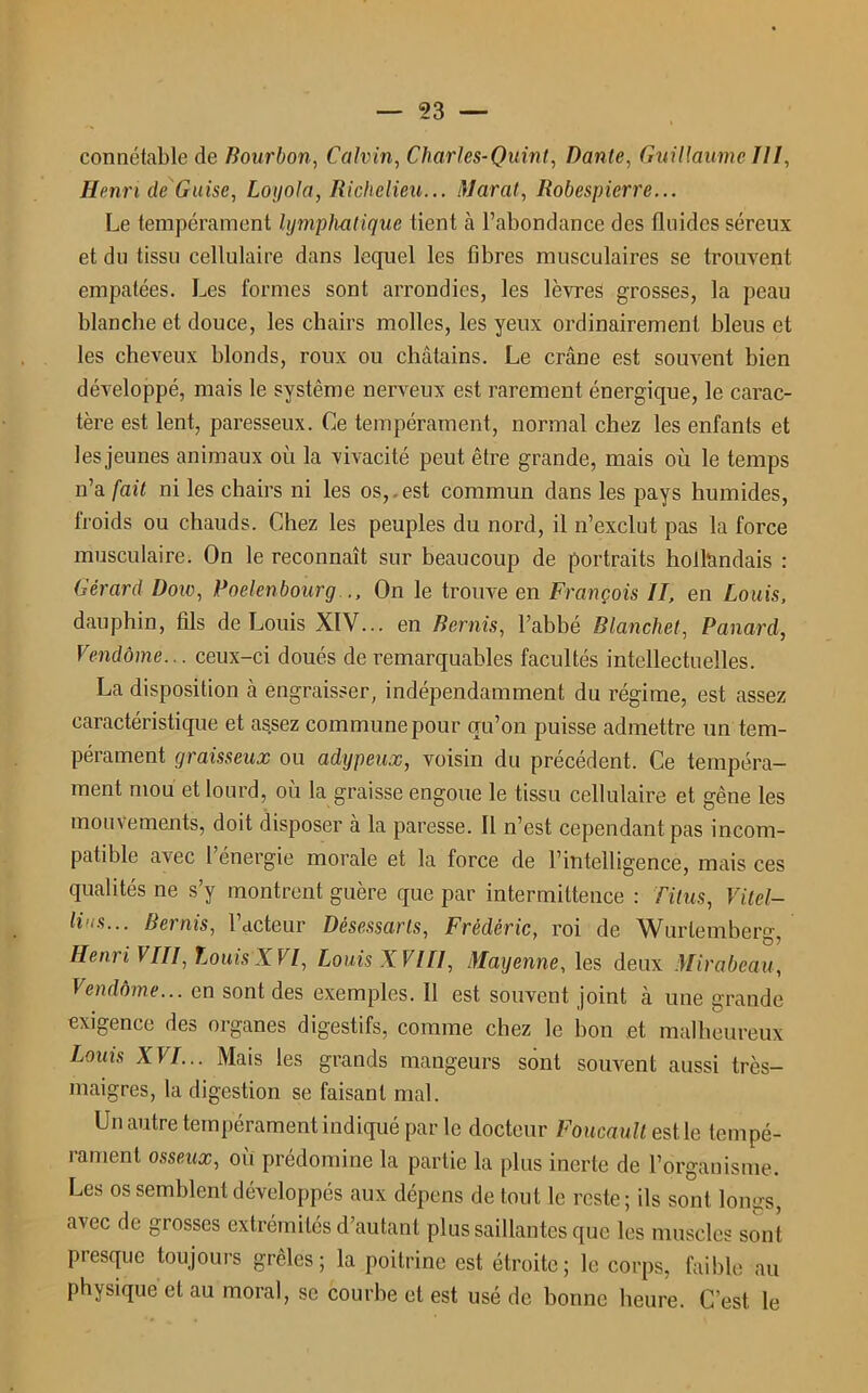 connétable de Bourbon, Calvin, Charles-Quint, Dante, Guillaume III, Henri de Guise, Loyola, Richelieu... Marat, Robespierre... Le tempérament lymphatique tient à l’abondance des fluides séreux et du tissu cellulaire dans lequel les fibres musculaires se trouvent empâtées. Les formes sont arrondies, les lèvres grosses, la peau blanche et douce, les chairs molles, les yeux ordinairement bleus et les cheveux blonds, roux ou châtains. Le crâne est souvent bien développé, mais le système nerveux est rarement énergique, le carac- tère est lent, paresseux. Ce tempérament, normal chez les enfants et les jeunes animaux où la vivacité peut être grande, mais où le temps n’a fait ni les chairs ni les os, est commun dans les pays humides, froids ou chauds. Chez les peuples du nord, il n’exclut pas la force musculaire. On le reconnaît sur beaucoup de portraits hollandais : Gérard Dow, Poelenbourg ., On le trouve en François II, en Louis, dauphin, fils de Louis XIV... en Remis, l’abbé Blanche!, Panard, Vendôme... ceux-ci doués de remarquables facultés intellectuelles. La disposition à engraisser, indépendamment du régime, est assez caractéristique et assez commune pour qu’on puisse admettre un tem- pérament graisseux ou adypeux, voisin du précédent. Ce tempéra- ment mou et lourd, où la graisse engoue le tissu cellulaire et gêne les mouvements, doit disposer à la paresse. Il n’est cependant pas incom- patible a\ec 1 énergie morale et la force de l’intelligence, mais ces qualités ne s’y montrent guère que par intermittence : Titus, Vitel- li 'S... Bernis, 1 acteur Dêsessarts, Frédéric, roi de Wurtemberg, Henri VIII, Louis XVI, Louis XVIII, Mayenne, les deux Mirabeau, Vendôme... en sont des exemples. 11 est souvent joint à une grande exigence des organes digestifs, comme chez le bon et malheureux Louis XVI... Mais les grands mangeurs sont souvent aussi très- maigres, la digestion se faisant mal. Un autre tempérament indiqué par le docteur Foucault est le tempé- rament osseux, ou prédomine la partie la plus inerte de l’organisme. Les os semblent développés aux dépens de tout le reste; ils sont longs, avec de grosses extrémités d’autant plus saillantes que les muscles sont presque toujours grêles; la poitrine est étroite; le corps, faible au physique et au moral, se courbe et est usé de bonne heure. C’est le