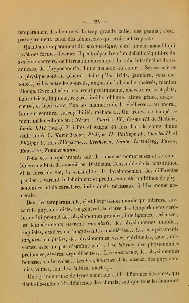 tempérament des hommes de trop grande taille, des géants ; c’est, passagèrement, celui des adolescents (pii croissent trop vite. Quant au tempérament dit mélancolique, c’est un état maladif qui revêt des formes diverses. Il peut dépendre d’un défaut d’équilibre du système nerveux, de l’irritation chronique du tube intestinal et de ses annexes, de l’hypocondrie, d’une maladie du cœur... Ses caractères au physique sont en général : teint pâle, livide, jaunâtre, yeux en- foncés, rides entre les sourcils, angles de la bouche abaissés, menton allongé, lèvre inférieure souvent proéminente, cheveux rares et plats, figure triste, inquiète, regard timide, oblique, allure gênée, disgra- cieuse, et bien avant l’âge les manières de la vieillesse... au moral, humeur sombre, susceptibilité, méfiance... On trouve ce tempéra- ment mélancolique en : Néron... Charles IX, Cosme III de Médicis, Louis XI11 (purgé 215 fois et saigné 47 fois dans le cours d’une seule année !), Marie Tudor, Philippe II, Philippe IV, Charles II et Philippe V, rois d’Espagne... Beethoven, Dante, Lictenberg, Pascal, Rousseau, Zimmermann... Tous ces tempéraments ont des nuances nombreuses et se com- binent de bien des manières. D’ailleurs, l’ensemble de la constitution et la force de vie, la sensibilité, le développement des différentes parties... varient indéfiniment et produisent cette multitude de phy- sonomies et de caractères individuels nécessaire à l’harmonie gé- nérale . Dans les tempéraments, c’est l’expression morale qui intéresse sur- tout le physionomiste. En général, la classe des tempéraments céré- braux lui promet des physionomies grandes, intelligentes, sérieuses ; les tempéraments nerveux convulsifs, des physionomies mobiles, inquiètes, exaltées ou languissantes, maniérées... Les tempéraments sanguins ou faciles, des physionomies vives, spirituelles, gares, ou- vertes, avec un peu d’égoïme naïf... Les bilieux, des physionomies profondes, sévères, orgueilleeuses... Les musculeux, des physiononnes bonasses ou brutales... Les lymphatiques et les osseux, des physiono- mies calmes, lourdes, faibles, inertes;.. Une grande cause de types généraux est la différence des races, qui tient elle-même à la différence des climats; soit que tous les hommes