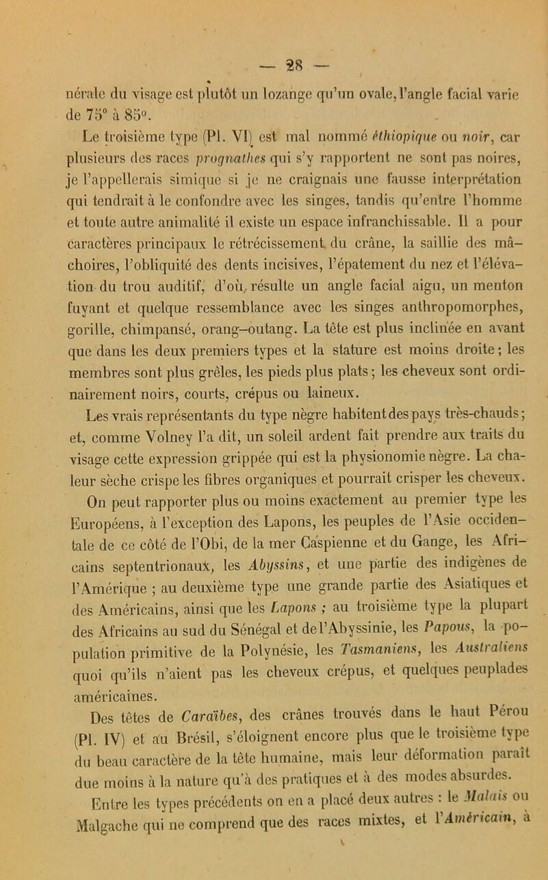 « nérale du visage est plutôt un lozange qu’un ovale, l’angle facial varie de 75° à 85°. Le troisième type (PI. VI) est mal nomme éthiopique ou noir, car plusieurs des races prognathes qui s’y rapportent ne sont pas noires, je l’appellerais simique si je ne craignais une fausse interprétation qui tendrait à le confondre avec les singes, tandis qu’entre l’homme et toute autre animalité il existe un espace infranchissable. Il a pour Caractères principaux le rétrécissement, du crâne, la saillie des mâ- choires, l’obliquité des dents incisives, l’épatement du nez et l’éléva- tion du trou auditif, d’où, résulte un angle facial aigu, un menton fuyant et quelque ressemblance avec les singes anthropomorphes, gorille, chimpansé, orang-outang. La tête est plus inclinée en avant que dans les deux premiers types et la stature est moins droite ; les membres sont plus grêles, les pieds plus plats ; les cheveux sont ordi- nairement noirs, courts, crépus ou laineux. Les vrais représentants du type nègre habitent des pays très-chauds; et, comme Volney l’a dit, un soleil ardent fait prendre aux traits du visage cette expression grippée qui est la physionomie nègre. La cha- leur sèche crispe les fibres organiques et pourrait crisper les cheveux. On peut rapporter plus ou moins exactement au premier type les Européens, à l’exception des Lapons, les peuples de l’Asie occiden- tale de ce côté de l’Obi, de la mer Caspienne et du Gange, les Afri- cains septentrionaux, les Abyssins, et une partie des indigènes de l’Amérique ; au deuxième type une grande partie des Asiatiques et des Américains, ainsi que les Lapons ; au troisième type la plupait des Africains au sud du Sénégal et del’Abyssinie, les Papous, la po- pulation primitive de la Polynésie, les Tasmaniens, les Australiens quoi qu’ils n’aient pas les cheveux crépus, et quelques peuplades américaines. Des têtes de Caraïbes, des crânes trouvés dans le haut Pérou (PI. IV) et au Brésil, s’éloignent encore plus que le troisième type du beau caractère de la tète humaine, mais leur déformation parait due moins à la nature qu’à des pratiques et à des modes absurdes. Entre les types précédents on en a placé deux autres : le Malais ou Malgache qui ne comprend que des races mixtes, et P Américain, a V