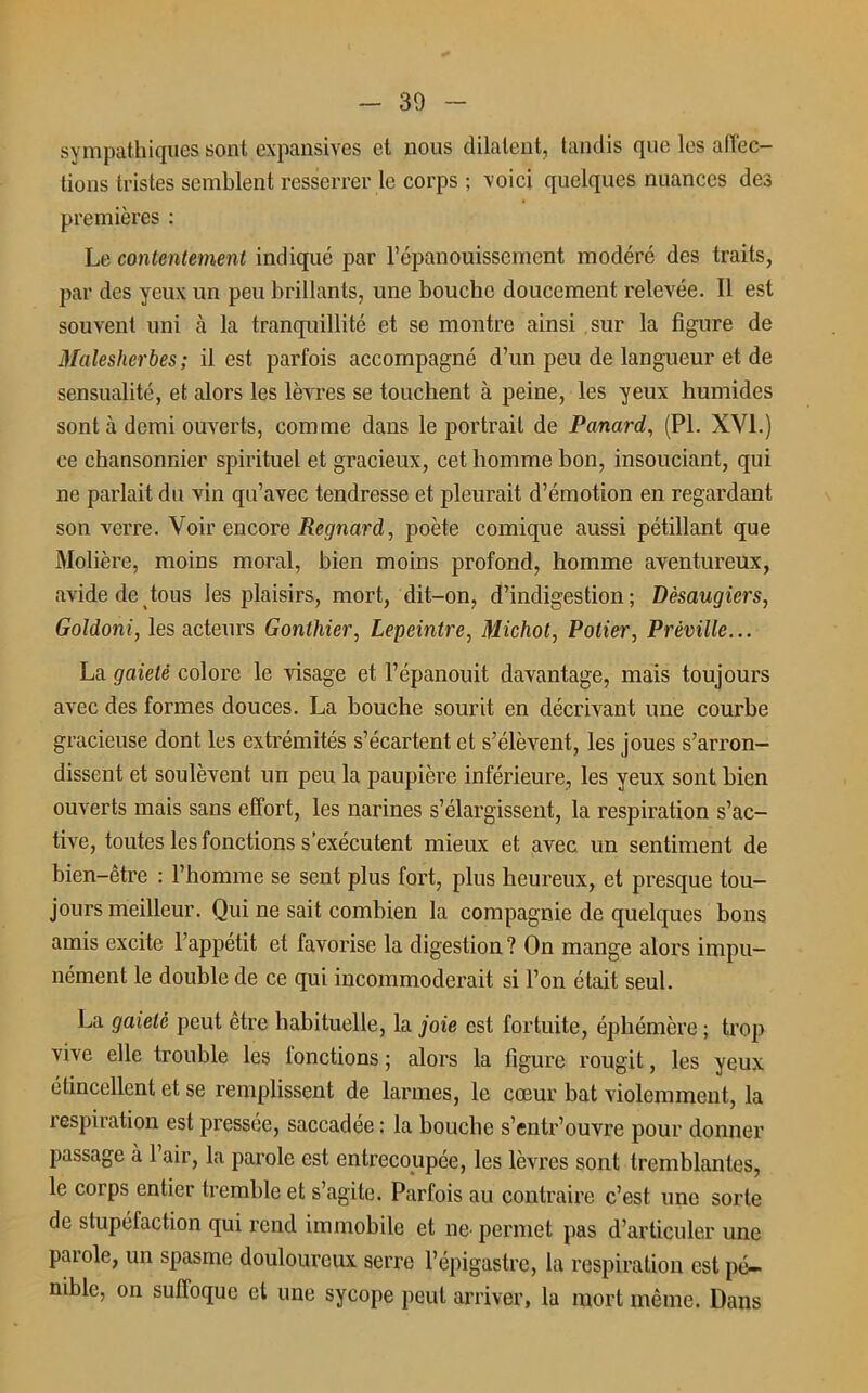 30 sympathiques sont expansives et nous dilatent, tandis que les affec- tions tristes semblent resserrer le corps ; voici quelques nuances des premières : Le contentement indiqué par l’épanouissement modéré des traits, par des yeux un peu brillants, une bouche doucement relevée. Il est souvent uni à la tranquillité et se montre ainsi sur la figure de Malesherbes; il est parfois accompagné d’un peu de langueur et de sensualité, et alors les lèvres se touchent à peine, les yeux humides sont à demi ouverts, comme dans le portrait de Panard, (PL XVI.) ce chansonnier spirituel et gracieux, cet homme bon, insouciant, qui ne parlait du vin qu’avec tendresse et pleurait d’émotion en regardant son verre. Voir encore Regnard, poète comique aussi pétillant que Molière, moins moral, bien moins profond, homme aventureux, avide de tous les plaisirs, mort, dit-on, d’indigestion; Dèsaugiers, Goldoni, les acteurs Gonthier, Lepeintre, Michol, Potier, Préville... La gaieté colore le visage et l’épanouit davantage, mais toujours avec des formes douces. La bouche sourit en décrivant une courbe gracieuse dont les extrémités s’écartent et s’élèvent, les joues s’arron- dissent et soulèvent un peu la paupière inférieure, les yeux sont bien ouverts mais sans effort, les narines s’élargissent, la respiration s’ac- tive, toutes les fonctions s’exécutent mieux et avec un sentiment de bien-être : l’homme se sent plus fort, plus heureux, et presque tou- jours meilleur. Qui ne sait combien la compagnie de quelques bons amis excite l’appétit et favorise la digestion ? On mange alors impu- nément le double de ce qui incommoderait si l’on était seul. La gaieté peut être habituelle, la joie est fortuite, éphémère ; trop vive elle trouble les lonctions ; alors la figure rougit, les yeux étincellent et se remplissent de larmes, le cœur bat violemment, la respiration est pressée, saccadée : la bouche s’entr’ouvre pour donner passage à 1 air, la parole est entrecoupée, les lèvres sont tremblantes, le corps entier tremble et s’agite. Parfois au contraire c’est une sorte de stupéfaction qui rend immobile et ne- permet pas d’articuler une parole, un spasme douloureux serre l’épigastre, la respiration est pé- nible, on suffoque et une sycope peut arriver, la mort même. Dans