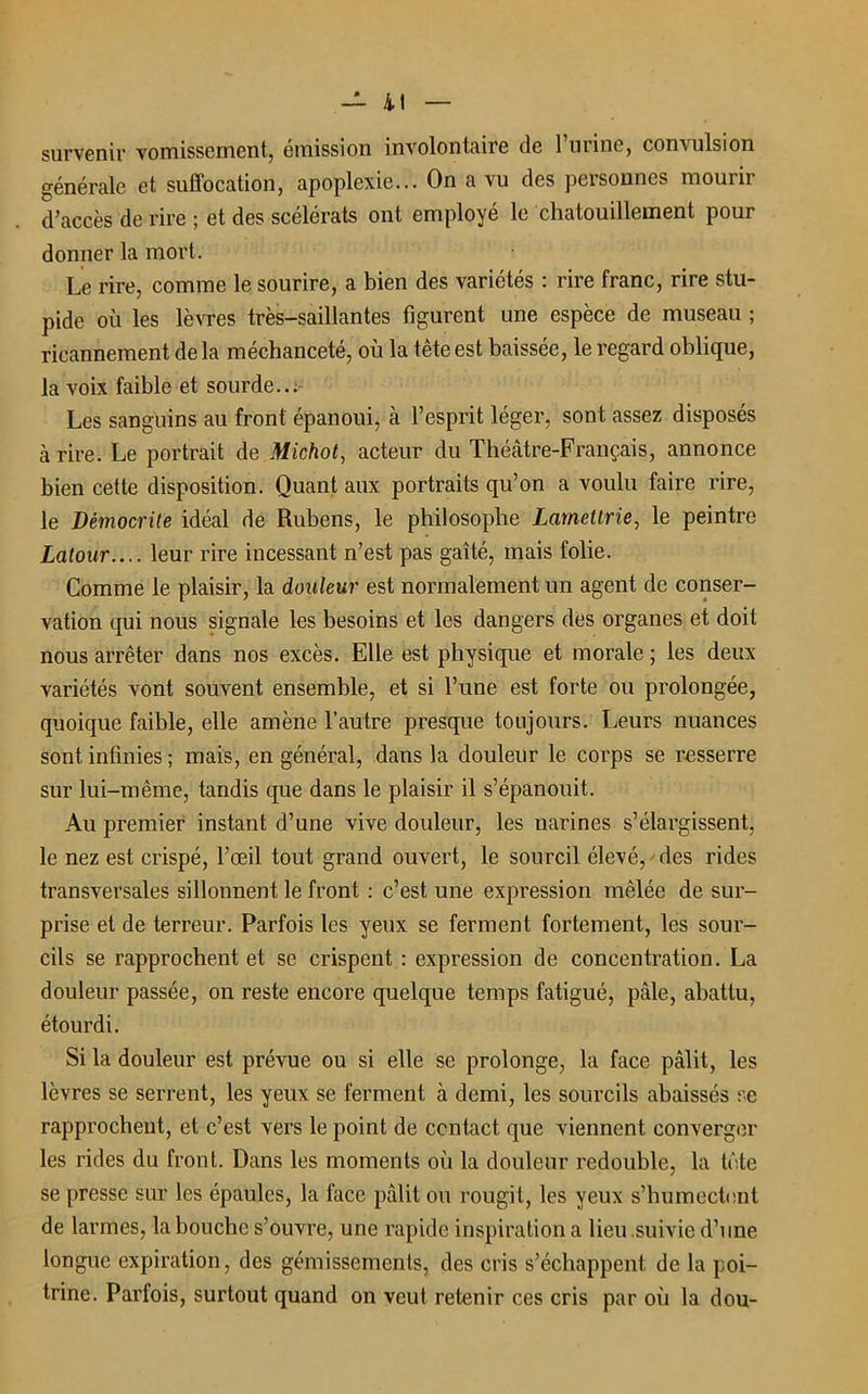 - il survenir vomissement, émission involontaire de l’urine, convulsion générale et suffocation, apoplexie... On a vu des personnes mourir d’accès de rire ; et des scélérats ont employé le chatouillement pour donner la mort. Le rire, comme le sourire, a bien des variétés : rire franc, rire stu- pide où les lèvres très-saillantes figurent une espèce de museau ; ricannement de la méchanceté, où la tête est baissée, le regard oblique, la voix faible et sourde... Les sanguins au front épanoui, à l’esprit léger, sont assez disposés à rire. Le portrait de Michot, acteur du Théâtre-Français, annonce bien cette disposition. Quant aux portraits qu’on a voulu faire rire, le Démocrite idéal de Rubens, le philosophe Lametlrie, le peintre Latour.... leur rire incessant n’est pas gaîté, mais folie. Comme le plaisir, la douleur est normalement un agent de conser- vation qui nous signale les besoins et les dangers des organes et doit nous arrêter dans nos excès. Elle est physique et morale ; les deux variétés vont souvent ensemble, et si l’une est forte ou prolongée, quoique faible, elle amène l’autre presque toujours. Leurs nuances sont infinies ; mais, en général, dans la douleur le corps se resserre sur lui-même, tandis que dans le plaisir il s’épanouit. Au premier instant d’une vive douleur, les narines s’élargissent, le nez est crispé, l’œil tout grand ouvert, le sourcil élevé, ' des rides transversales sillonnent le front : c’est une expression mêlée de sur- prise et de terreur. Parfois les yeux se ferment fortement, les sour- cils se rapprochent et se crispent : expression de concentration. La douleur passée, on reste encore quelque temps fatigué, pâle, abattu, étourdi. Si la douleur est prévue ou si elle se prolonge, la face pâlit, les lèvres se serrent, les yeux se ferment à demi, les sourcils abaissés se rapprochent, et c’est vers le point de contact que viennent converger les rides du front. Dans les moments où la douleur redouble, la tête se presse sur les épaules, la face pâlit ou rougit, les yeux s’humectent de larmes, la bouche s’ouvre, une rapide inspiration a lieu suivie d’une longue expiration, des gémissements, des cris s’échappent de la poi- trine. Parfois, surtout quand on veut retenir ces cris par où la dou-