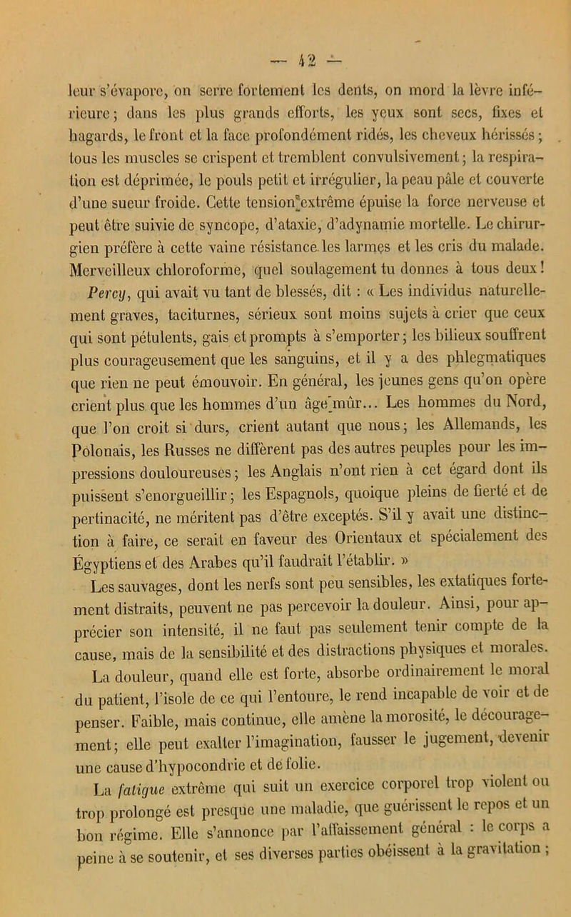 leur s’évapore, on serre fortement les dents, on mord la lèvre infé- rieure ; dans les plus grands efforts, les yeux sont secs, fixes et hagards, le front et la face profondément ridés, les cheveux hérissés ; tous les muscles se crispent et tremblent convulsivement ; la respira- tion est déprimée, le pouls petit et irrégulier, la peau pâle et couverte d’une sueur froide. Cette tension®extrême épuise la force nerveuse et peut être suivie de syncope, d’ataxie, d’adynamie mortelle. Le chirur- gien préfère cà celte vaine résistance les larmçs et les cris du malade. Merveilleux chloroforme, quel soulagement tu donnes à tous deux ! Percij, qui avait vu tant de blessés, dit : «. Les individus naturelle- ment graves, taciturnes, sérieux sont moins sujets à crier que ceux qui sont pétulents, gais et prompts à s’emporter ; les bilieux souffrent plus courageusement que les sanguins, et il y a des phlegmatiques que rien ne peut émouvoir. En général, les jeunes gens qu’on opère crient plus que les hommes d’un âge mûr... Les hommes du Nord, que l’on croit si durs, crient autant que nous; les Allemands, les Polonais, les Russes ne diffèrent pas des autres peuples pour les im- pressions douloureuses ; les Anglais n’ont rien à cet égard dont ils puissent s’enorgueillir; les Espagnols, quoique pleins de fierté et de pertinacité, ne méritent pas d’être exceptés. S’il y avait une distinc- tion à faire, ce serait en faveur des Orientaux et spécialement det- Égyptiens et des Arabes qu’il faudrait 1 établir. » Les sauvages, dont les nerfs sont peu sensibles, les extatiques foite- ment distraits, peuvent ne pas percevoir la douleur. Ainsi, pour ap- précier son intensité, il ne faut pas seulement tenir compte de la cause, mais de la sensibilité et des distractions physiques et moi aies. La douleur, quand elle est forte, absorbe ordinairement le moi al du patient, l’isole de ce qui l’entoure, le rend incapable de voir et de penser. Faible, mais continue, elle amène la morosité, le décourage- ment ; elle peut exalter l’imagination, fausser le jugement, devenir une cause d’hypocondrie et de lolie. La fatigue extrême qui suit un exercice corporel trop violeul ou trop prolongé est presque une maladie, que guérissent le repos et un bon régime. Elle s’annonce par l’affaissement général : le corps a peine à se soutenir, et ses diverses parties obéissent a la gravitation ;