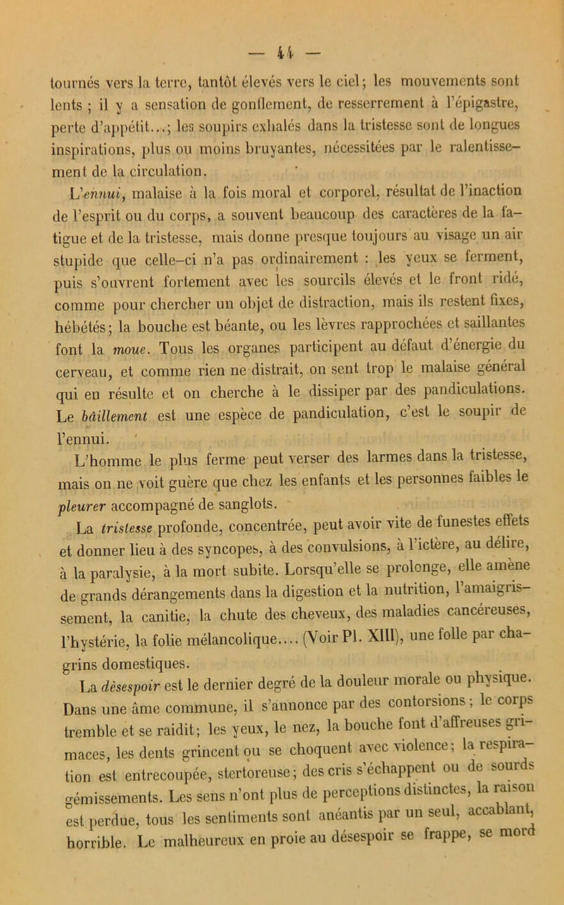 tournés vers la terre, tantôt élevés vers le ciel; les mouvements sont lents ; il y a sensation de gonflement, de resserrement à l’épigastre, perte d’appétit...; les soupirs exhalés dans la tristesse sont de longues inspirations, plus ou moins bruyantes, nécessitées par le ralentisse- ment de la circulation. L'ennui, malaise à la fois moral et corporel, résultat de l’inaction de l’esprit ou du corps, a souvent beaucoup des caractères de la fa- tigue et de la tristesse, mais donne presque toujours au visage un air stupide que celle-ci n’a pas ordinairement : les yeux se ferment, puis s’ouvrent fortement avec les sourcils élevés et le front ridé, comme pour chercher un objet de distraction, mais ils restent fixes, hébétés; la bouche est béante, ou les lèvres rapprochées et saillantes font la moue. Tous les organes participent au défaut d’énergie du cerveau, et comme rien ne distrait, on sent trop le malaise généial qui en résulte et on cherche à le dissiper par des pandiculations. Le bâillement est une espèce de pandiculation, c est le soupii de l’ennui. L’honnne le plus ferme peut verser des larmes dans la tristesse, mais on ne voit guère que chez les enfants et les personnes faibles le pleurer accompagné de sanglots. La tristesse profonde, concentrée, peut avoir vite de funestes effets et donner lieu à des syncopes, à des convulsions, à 1 ictère, au déliie, à la paralysie, à la mort subite. Lorsqu’elle se prolonge, elle amène de grands dérangements dans la digestion et la nutrition, 1 amaigiis- sement, la canitie, la chute des cheveux, des maladies cancéreuses, l’hystérie, la folie mélancolique.... (Voir PI. XIII), une folle par cha- grins domestiques. La désespoir est le dernier degré de la douleur morale ou physique. Dans une âme commune, il s’annonce par des contorsions ; le corps tremble et se raidit; les yeux, le nez, la bouche font d’affreuses gri- maces, les dents grincent ou se choquent avec violence ; la respira- tion est entrecoupée, stertoreuse; des cris s’échappent ou de sourds gémissements. Les sens n’ont plus de perceptions distinctes, la raison est perdue, tous les sentiments sont anéantis par un seul, accablant horrible. Le malheureux en proie au désespoir se frappe, se mor