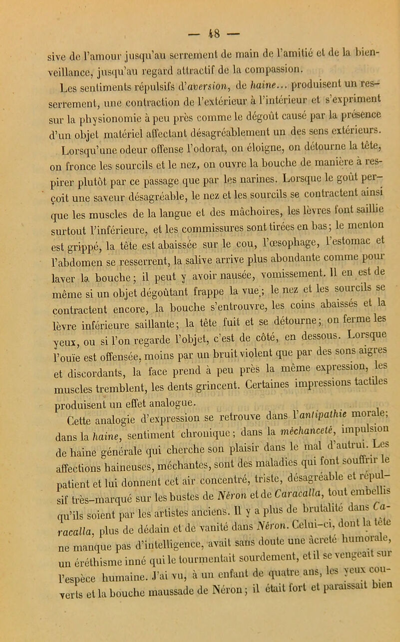 sive de l’amour jusqu’au serrement de main de l’amitié et de la bien- veillance, jusqu’au regard attractif de la compassion. Les sentiments répulsifs d’aversion, de haine... produisent un res- serrement, une contraction de l’extérieur à l’intérieur et s’expriment sur la physionomie à peu près comme le dégoût causé par la présence d’un objet matériel affectant désagréablement un des sens extérieurs. Lorsqu’une odeur offense l’odorat, on éloigne, on détourne la tête, on fronce les sourcils et le nez, on ouvre la bouche de manière à res- pirer plutôt par ce passage que par les narines. Lorsque le goût per- çoit une saveur désagréable, le nez et les sourcils se contractent ainsi que les muscles de la langue et des mâchoires, les lèvres font saillie surtout l’inférieure, et les commissures sont tirées en bas; le menton est grippé, la tête est abaissée sur le cou, l’œsophage, l’estomac et l’abdomen se resserrent, la salive arrive plus abondante comme pour laver la bouche; il peut y avoir nausée, vomissement. 11 en est de même si un objet dégoûtant frappe la vue ; le nez et les sourcils contractent encore, la bouche s’entrouvre, les coins abaissés et la lèvre inférieure saillante; la tête fuit et se détourne; on ferme les yeux, ou si l’on regarde l’objet, c’est de côté, en dessous. Lorsque l’ouïe est offensée, moins par un bruit violent que par des sons aigres et discordants, la face prend à peu près la même expression, es muscles tremblent, les dents grincent. Certaines impressions tactües produisent un effet analogue. Cette analogie d’expression se retrouve dans l'antipathie morale; dans la tiaine, sentiment chronique; dans la méchanceté, impulsion de haine générale qui cherche son plaisir dans le mal d’autrui. Les affections haineuses, méchantes, sont des maladies qui font souffrir e patient et lui donnent cet air concentré, triste, désagréable et repu sif très-marqué sur les buste de Néron etde Caracatla, tout embellis qu’ils soient par les artistes anciens. 11 y a plus de brutalité dans Ca- racalla, plus de dédain et de vanité dans Néron. Celui-ci, dont la e e ne manque pas d’intelligence, avait sans doute une àcrete humorale, un éréthisme inné qui le tourmentait sourdement, et il se vengeait sur l’espèce humaine. J’ai vu, à un enfant de quatre ans, les yeux cou- verts et la bouche maussade de Néron; il était fort et paraissait bien