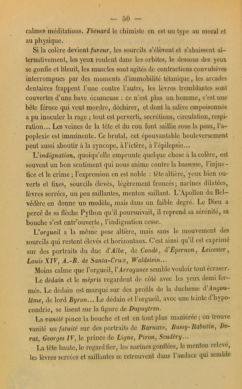 calmes méditations. Thénard le chimiste en est un type au moral et au physique. ' Si la colère devient fureur, les sourcils s’élèvent et s’abaissent al- ternativement, les yeux roulent dans les orbites, le dessous des yeux se gonfle et bleuit, les muscles sont agités de contractions convulsives interrompues par des moments d’immobilité tétanique, les arcades dentaires frappent l’une contre l’autre, les lèvres tremblantes sont couvertes d’une bave écumeuse : ce n’est plus un homme, c’est une bête féroce qui veut mordre, déchirer, et dont la salive empoisonnée a pu inoculer la rage ; tout est perverti, secrétions, circulation, respi- ration... Les veines de la tête et du cou font saillie sous la peau, l’a- poplexie est imminente. Ce brutal, cet épouvantable bouleversement peut aussi aboutir à la syncope, à l’ictère, à l’épilepsie... Vindignation, quoiqu’elle emprunte quelque chose à la colère, est souvent un bon sentiment qui nous anime contre la bassesse, lïnjus - tice et le crime ; l’expression en est noble : tête altière, yeux bien ou- verts et fixes, sourcils élevés, légèrement froncés ; narines dilatées, lèvres serrées, un peu saillantes, menton saillant. L’Apollon du Bel- védère en donne un modèle, mais dans un faible degré. Le Dieu a percé de sa flèche Python qu’il poursuivait, il reprend sa sérénité, sa bouche s’est entr’ouverte, l’indignation cesse. L'orgueil a la même pose altière, mais sans le mouvement des sourcils qui restent élevés et horizontaux. C’est ainsi qu’il est exprimé sur des portraits du duc d'Albe, de Condè, d Êpernon, Leicestei , Louis XIV, A.-B. de Santa-Crux, Waldstein... Moins calme que l’orgueil, l’Arrogance semble vouloir tout écraser. Le dédain et le mépris regardent de côté avec les yeux demi fer- més. Le dédain est marqué sur des profils de la duchesse à'Angou- lême, de lord Byron... Le dédain et l’orgueil, avec une teinte d’hypo- condrie, se lisent sur la figure de Dupuytren. La vanité pince la bouche et est en tout plus maniérée ; on houxe vanité ou fatuité sur des portraits de Barnave, Bussy- Rabutin, Do- rat, Georges IV, le prince de Ligne, Biron, Scudèry... La tête haute, le regard fier, les narines gonflées, le menton relevé, les lèvres serrées et saillantes se retrouvent dans 1 audace qui semble