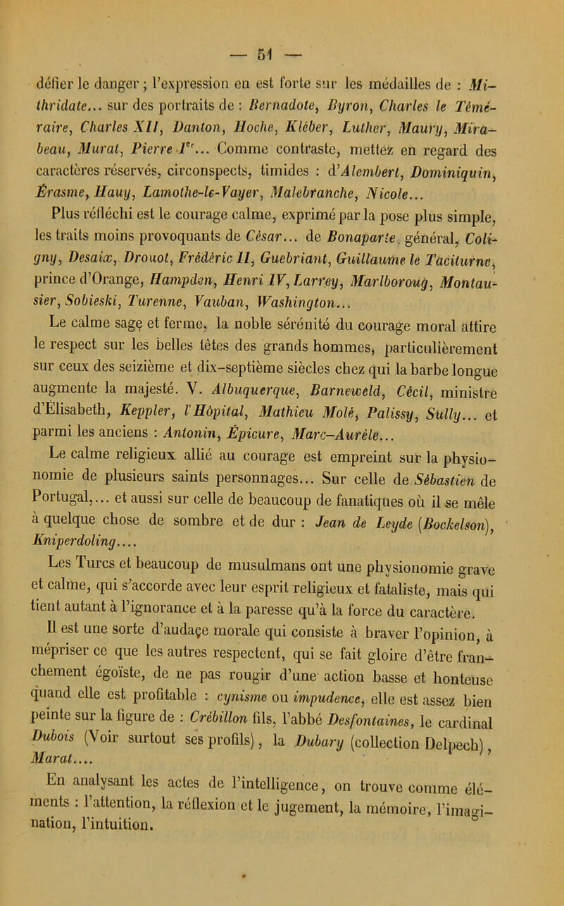 défier le danger ; l’expression en est forte sur les médailles de : Mi- thridate... sur des portraits de : Bernadote, Byron, Charles le Témé- raire, Charles XII, Danton, lloclie, Kléber, Luther, Maury, Mira- beau., Murat, Pierre-V’... Comme contraste, mettez en regard des caractères réservés, circonspects, timides : à’Alcmbert, Dominiquin, Érasme, Hauy, Lamothe-le-Vayer, Malebranche, Nicole... Plus réfléchi est le courage calme, exprimé par la pose plus simple, les traits moins provoquants de César... de Bonaparte, général, Coli- gny, Desaix, Drouot, Frédéric II, Guebriant, Guillaume le Taciturne, prince d’Orange, Hampden, Henri IV, Larrey, Marlboroug, Montau- sier, Sobieski, Turenne, Vauban, Washington... Le calme sage et ferme, la noble sérénité du courage moral attire le respect sur les belles têtes des grands hommes, particulièrement sur ceux des seizième et dix-septième siècles chez qui la barbe longue augmente la majesté. Y. Albuqucrque, Barneweld, Cècil, ministre d’Élisabeth, Keppler, l'Hôpital, Mathieu Mole, Palissy, Sully... et parmi les anciens : Antonin, Épicure, Marc-Aurèle... Le calme religieux allié au courage est empreint sur la physio- nomie de plusieurs saints personnages... Sur celle de Sébastien de Portugal,... et aussi sur celle de beaucoup de fanatiques où il se mêle à quelque chose de sombre et de dur : Jean de Leyde (Bockelson), Kniperdoling.... Les Turcs et beaucoup de musulmans ont une physionomie grave et calme, qui s’accorde avec leur esprit religieux et fataliste, mais qui tient autant à l’ignorance et à la paresse qu’à la force du caractère. 11 est une sorte d’audaçe morale qui consiste à braver l’opinion, à mépriser ce que les autres respectent, qui se fait gloire d’être fran- chement égoïste, de ne pas rougir d’une action basse et honteuse quand elle est profitable : cynisme ou impudence, elle est assez bien peinte sur la figure de : Crèbillon fils, l’abbé Desfontaines, le cardinal Dubois (Voir surtout ses profils), la Dubary (collection Delpech), Marat.... En analysant les actes de l’intelligence, on trouve comme élé- ments : l’attention, la réflexion et le jugement, la mémoire, l’imagi- nation, l’intuition.