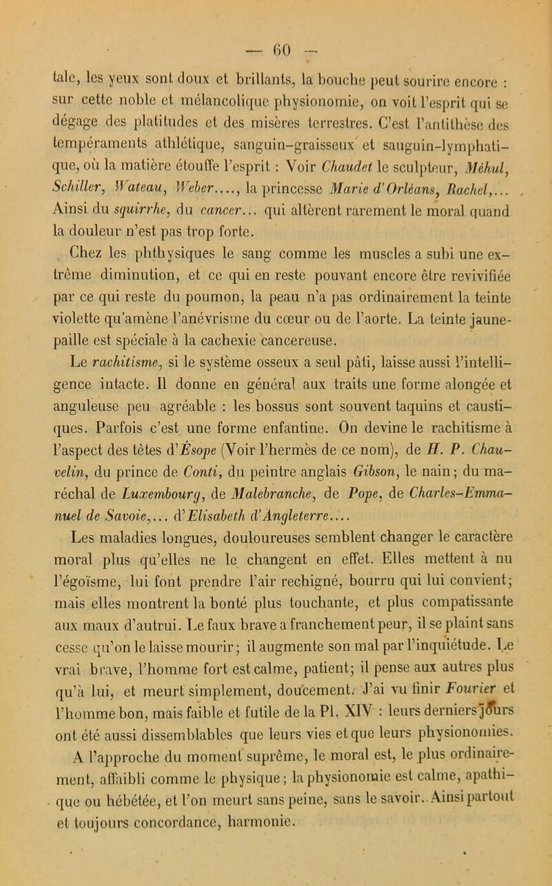 taie, les yeux sont doux et brillants, la bouche peut sourire encore : sur cette noble et mélancolique physionomie, on voit l’esprit qui se dégage des platitudes et des misères terrestres. C’est l’antithèse des tempéraments athlétique, sanguin-graisseux et sanguin-lymphati- que, où la matière étouffe l’esprit : Voir Chaudet le sculpteur, Méhul, Schiller, Wateau, Weber...., la princesse Marie d’Orléans, Rachel,... Ainsi du squirrhe, du cancer... qui altèrent rarement le moral quand la douleur n’est pas trop forte. Chez les phthysiques le sang comme les muscles a subi une ex- trême diminution, et ce qui en reste pouvant encore être revivifiée par ce qui reste du poumon, la peau n’a pas ordinairement la teinte violette qu’amène l’anévrisme du cœur ou de l’aorte. La teinte jaune- paille est spéciale à la cachexie cancéreuse. Le rachitisme, si le système osseux a seul pâti, laisse aussi l’intelli- gence intacte. Il donne en général aux traits une forme alongée et anguleuse peu agréable : les bossus sont souvent taquins et causti- ques. Parfois c’est une forme enfantine. On devine le rachitisme à l’aspect des têtes d'Ésope (Voir l’hermès de ce nom), de H. P. Chau- velin, du prince de Conti, du peintre anglais Gibson, le nain ; du ma- réchal de Luxembourg, de Malebranche, de Pope, de Charles-Emma- nuel de Savoie,... à'Elisabeth d’Angleterre Les maladies longues, douloureuses semblent changer le caractère moral plus qu’elles ne le changent en effet. Elles mettent à nu l’égoïsme, lui font prendre l’air rechigné, bourru qui lui convient; mais elles montrent la bonté plus touchante, et plus compatissante aux maux d’autrui. Le faux brave a franchement peur, il se plaint sans cesse qu’on le laisse mourir; il augmente son mal par l’inquiétude. Le vrai brave, l’homme fort est calme, patient; il pense aux autres plus qu’à lui, et meurt simplement, doucement. J’ai vu finir Courier et l’homme bon, mais faible et futile delà PI. XIV : leurs derniers jcrars ont été aussi dissemblables que leurs vies et que leurs physionomies. A l’approche du moment suprême, le moral est, le plus ordinaire- ment, affaibli comme le physique; la physionomie est calme, apathi- • que ou hébétée, et l’on meurt sans peine, sans le savoir.. Ainsi partout et toujours concordance, harmonie.