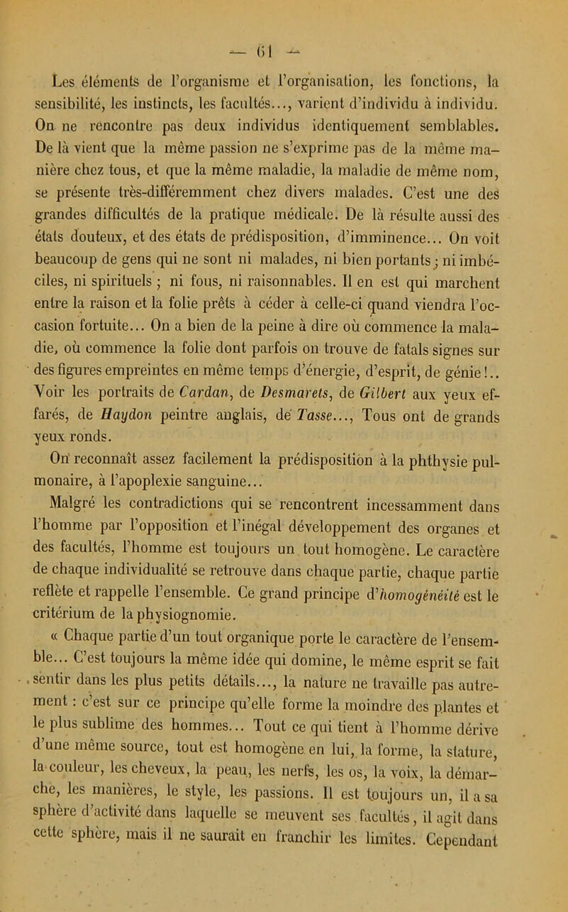 Les éléments de l’organisme et l’organisation, les fonctions, la sensibilité, les instincts, les facultés..., varient d’individu à individu. On ne rencontre pas deux individus identiquement semblables. De là vient que la même passion ne s’exprime pas de la même ma- nière chez tous, et que la même maladie, la maladie de même nom, se présente très-différemment chez divers malades. C’est une des grandes difficultés de la pratique médicale. De là résulte aussi des étals douteux, et des états de prédisposition, d’imminence... On voit beaucoup de gens qui ne sont ni malades, ni bien portants ; ni imbé- ciles, ni spirituels ; ni fous, ni raisonnables. Il en est qui marchent entre la raison et la folie prêts à céder à celle-ci quand viendra l’oc- casion fortuite... On a bien de la peine à dire où commence la mala- die, où commence la folie dont parfois on trouve de fatals signes sur des figures empreintes en même temps d’énergie, d’esprit, de génie!.. Voir les portraits de Cardan, de Desmarets, de Gilbert aux yeux ef- farés, de Haydon peintre anglais, de Tasse..., Tous ont de grands yeux ronds. On reconnaît assez facilement la prédisposition à la phthysie pul- monaire, à l’apoplexie sanguine... Malgré les contradictions qui se rencontrent incessamment dans l’homme par l’opposition et l’inégal développement des organes et des facultés, l’homme est toujours un tout homogène. Le caractère de chaque individualité se retrouve dans chaque partie, chaque partie reflète et rappelle l’ensemble. Ce grand principe d'homogénéité est le critérium de la physiognomie. « Chaque partie d’un tout organique porte le caractère de l’ensem- ble... C’est toujours la même idée qui domine, le même esprit se fait sentir dans les plus petits détails..., la nature ne travaille pas autre- ment : c’est sur ce principe qu’elle forme la moindre des plantes et le plus sublime des hommes... Tout ce qui tient à l’homme dérive d’une même source, tout est homogène en lui, la forme, la stature, la couleur, les cheveux, la peau, les nerfs, les os, la voix, la démar- che, les manières, le style, les passions. 11 est toujours un, il a sa sphère d activité dans laquelle se meuvent ses facultés, il agit dans cette sphère, mais il ne saurait en franchir les limites. Cependant