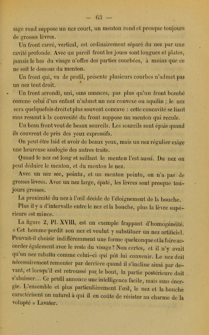 sage rond suppose un nez court, un menton rond et presque toujours de grosses lèvres. Un front carré, vertical, est ordinairement séparé du nez par une cavité profonde. Avec un pareil front les joues sont longues et plates, jamais le bas du visage n’offre des parties courbées, à moins que ce ne soit le dessous du menton. Un front qui, vu de profil, présente plusieurs courbes n’admet pas un nez tout droit. » Un front arrondi, uni, sans nuances, pas plus qu’un front bombé comme celui d’un enfant n’admet un nez convexe ou aquilin ; le nez sera quelquefois droitetplus souvent concave : cette concavité se liant sans ressaut à la convexité du front suppose un menton qui recule. Un beau front veut de beaux sourcils. Les sourcils sont épais quand ils couvrent de près des yeux expressifs. On peut être laid et avoir de beaux yeux, mais un nez régulier exige une heureuse analogie des autres traits. Quand le nez est long et saillant le menton l’est aussi. Du nez on peut déduire le menton, et du menton le nez. Avec un nez sec, pointu, et un menton pointu, on n’a pas de grosses lèvres. Avec un nez large, épaté, les lèvres sont presque tou- jours grosses. La proximité du nez à l’œil décide de l’éloignement de la bouche. Plus il y a d’intervalle entre le nez et la bouche, plus la lèvre supé- rieure est mince. La figure 2, PL XVIII, est un exemple frappant d’homogénéité. « Cet homme perdit son nez et voulut y substituer un nez artificiel. Pouvait-il choisir indifféremment une forme quelconque et la foire ac- corder également avec le reste du visage? Non certes, et il n’y avait qu’un nez rabattu comme celui-ci qui pût lui convenir. Le nez doit nécessairement remonter par derrière quand il s’incline ainsi par de- vant, et lorsqu’il est retroussé parle bout, la partie postérieure doit s’abaisser... Ce profil annonce une intelligence facile, mais sans éner- gie. L’ensemble et plus particulièrement l’œil, le nez et la bouche caractérisent un naturel à qui il en coûte de résister au charme de la volupté » Lavater.