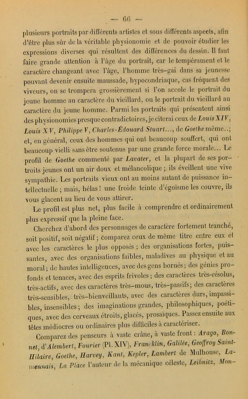 plusieurs portraits par différents artistes et sous différents aspects, afin d’être plus sûr de la véritable physionomie et de pouvoir étudier les expressions diverses qui résultent des différences du dessin. 11 faut faire grande attention à l’âge du portrait, car le tempérament et le caractère changeant avec l’âge, l’homme très-gai dans sa jeunesse pouvant devenir ensuite maussade, hypocondriaque, cas fréquent des viveurs, on se trompera grossièrement si l’on accole le portrait du jeune homme au caractère du vieillard, ou le portrait du vieillard au caractère du jeune homme. Parmi les portraits qui présentent ainsi des physionomies presque contradictoires, je citerai ceux de Louis XIV, Louis XV, Philippe V, Charles-Édouard Stuart..., de Goethe même..; et, en général, ceux des hommes qui ont beaucoup souffert, qui ont beaucoup vielli sans être soutenus par une grande force morale... Le profil de Goethe commenté par Lavaler, et la plupart de ses por- troits jeunes ont un air doux et mélancolique ; ils éveillent une vive sympathie. Les portraits vieux ont au moins autant de puissance in- tellectuelle ; mais, hélas ! une froide teinte d’égoïsme les couvre, ils vous glacent au lieu de vous attirer. Le profil est plus net, plus facile à comprendre et ordinairement plus expressif que la pleine face. Cherchez d’abord des personnages de caractère fortement tranché, soit positif, soit négatif ; comparez ceux de même titre entre eux et avec les caractères le plus opposés : des organisations fortes, puis- santes, avec des organisations faibles, maladives au physique et au moral’; de hautes intelligences, avec des gens bornés; des génies pro- fonds et tenaces, avec des esprits frivoles ; des caractères très-résolus, très-actifs, avec des caractères très-mous, très-passifs; des caractères très-sensibles, très-bienveillants, avec des caractères durs, impassi- bles, insensibles ; des imaginations grandes, philosophiques, poéti- ques, avec des cerveaux étroits, glacés, prosaïques. Passez ensuite aux têtes médiocres ou ordinaires plus difficiles à caractériser. Comparez des penseurs à vaste crâne, à vaste front : Arago, Bon- net, (VAlembert, Fourier (PL XIV), FranAüin, Galilée, Geoffroy Saint- llilaire, Goethe, Harveij, Kant, Kepler, Lambert de Mulhouse, La- mennais, La Place l’auteur de la mécanique céleste, Leibnitz, Mon-