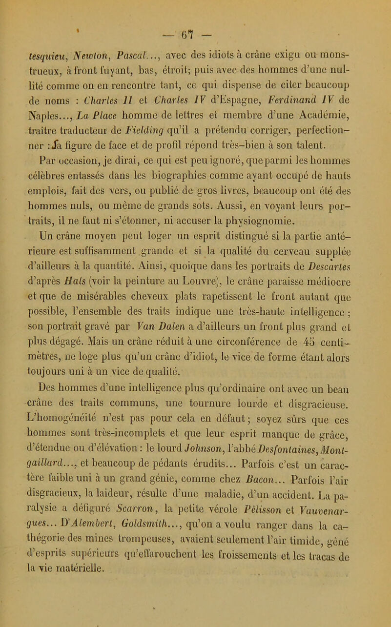 tesquieu, Newton, Pascal..., avec des idiots à crâne exigu ou mons- trueux, à front fuyant, bas, étroit; puis avec des hommes d’une nul- lité comme on en rencontre tant, ce qui dispense de citer beaucoup de noms : Charles U et Charles IV d’Espagne, Ferdinand IV de Naples..., La Place homme de lettres et membre d’une Académie, traître traducteur de Fielding qu’il a prétendu corriger, perfection- ner :Ja figure de face et de profil répond très-bien à son talent. Par occasion, je dirai, ce qui est peu ignoré, que parmi les hommes célèbres entassés dans les biographies comme ayant occupé de hauts emplois, fait des vers, ou publié de gros livres, beaucoup ont été des hommes nuis, ou même de grands sots. Aussi, en voyant leurs por- traits, il ne faut ni s’étonner, ni accuser la physiognomie. Un crâne moyen peut loger un esprit distingué si la partie anté- rieure est suffisamment grande et si la qualité du cerveau supplée d’ailleurs à la quantité. Ainsi, quoique dans les portraits de Descartes d’après Hais (voir la peinture au Louvre), le crâne paraisse médiocre et que de misérables cheveux plats rapetissent le front autant que possible, l’ensemble des traits indique une très-haute intelligence ; son portrait gravé par Van Dalen a d’ailleurs un front plus grand et plus dégagé. Mais un crâne réduit à une circonférence de 45 centi- mètres, ne loge plus qu’un crâne d’idiot, le vice de forme étant alors toujours uni à un vice de qualité. Des hommes d’une intelligence plus qu’ordinaire ont avec un beau crâne des traits communs, une tournure lourde et disgracieuse. L’homogénéité n’est pas pour cela en défaut; soyez sûrs que ces hommes sont très-incomplets et que leur esprit manque de grâce, d’étendue ou d’élévation : le lourd Johnson, Y abbé Des fontaines, Mont- gaillard..., et beaucoup de pédants érudits... Parfois c’est un carac- tère faible uni à un grand génie, comme chez Bacon... Parfois l’air disgracieux, la laideur, résulte d’une maladie, d’un accident. La pa- ralysie a défiguré Scarron, la petite vérole Pèlisson et Vauvenar- gues... D’Alemberl, Goldsmith..., qu’on a voulu ranger dans la ca- tégorie des mines trompeuses, avaient seulement l’air timide, gêné d’esprits supérieurs qu’effarouchent les froissements et les tracas de la vie matérielle.