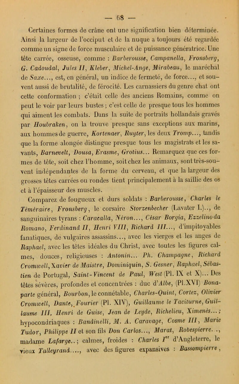 — 08 Certaines formes de crâne ont une signification bien déterminée. Ainsi la largeur de l’occiput et de la nuque a toujours été regardée comme un signe de force musculaire et de puissance génératrice. Une tête carrée, osseuse, comme : Barbcrousse, Campanella, Fronsberg, G. Cadoudal, Jules II, Kleber, Michel-Ange, Mirabeau, le maréchal de Saxe..., est, en général, un indice de fermeté, de force..., et sou- vent aussi de brutalité, de férocité. Les carnassiers du genre chat ont cette conformation ; c’était celle des anciens Romains, comme on peut le voir par leurs bustes ; c’est celle de presque tous les hommes qui aiment les combats. Dans la suite de portraits hollandais gravés par Houbraken, on la trouve presque sans exceptions aux marins, aux hommes de guerre, Kortenaer, Ruyter, les deux Tromp..., tandis que la forme alongée distingue presque tous les magistrats et les sa- vants, Barnevelt, Dousa, Erasme, Grotius... Remarquez que ces for- mes de tête, soit chez l’homme, soit chez les animaux, sont très-sou- vent indépendantes de la forme du cerveau, et que la largeur des grosses têtes carrées ou rondes tient principalement à la saillie des os et à l’épaisseur des muscles. Comparez de fougueux et durs soldats : Barberousse, Charles le Téméraire, Fronsberg, le corsaire Storzenbecher (Lavater 1.).., de sanguinaires tyrans : Caracalla, Néron..., César Borgia, Ezzelinoda Romano, Ferdinand II, Henri VIII, Richard 111..., d’impitoyables fanatiques, de vulgaires assassins..., avec les vierges et les anges de Raphaël, avec les têtes idéales du Christ, avec toutes les figures cal- mes, douces, religieuses : Antonin... Pli. Champagne, Richard Cromwell, Xavier de Maistre, Dominiquin, S. Gesner, Raphaël, Sébas- tien de Portugal, Saint-Vincent de Paul, West (PL IX et X)... Des têtes sévères, profondes et concentrées : duc à'Albe, (Pl.XVI) .Bona- parte général, Bourbon, le connétable, Charles-Quint, Cortez, Olivier Cromwell, Dante, Fourier (PL XIV), Guillaume le Taciturne, Guil- laume III, Henri de Guise, Jean de Leyde, Richelieu, Ximenès...; hypocondriaques : Bandinelli, M. A. Caravage, Cosme 111, Marie Tudor, Philippe II et son fils Don Carlos..., Marat, Robespierre. ., madame Lafarge..; calmes, froides : Charles 1er d’Angleterre, le vieux Talleyrand...., avec des figures expansives : Bassompierre,