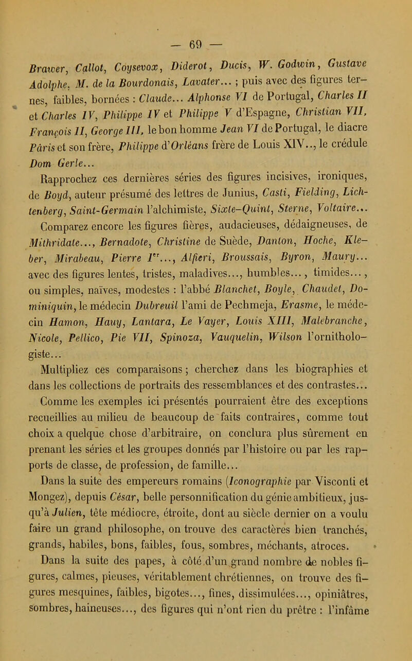 Br aider, Callot, Coysevox, Diderot, Ducis, W. Godwin, Gustave Adolphe, M. de la Bourdouais, Lavater... ; puis avec des figures ter- nes, faibles, bornées : Claude... Alphonse VI de Portugal, Charles II cl Charles IV, Philippe IV et Philippe V d’Espagne, Christian Vil. François 11, George 111. le bon homme Jean VI de Portugal, le diacre Pâris et son frère, Philippe d'Orléans frère de Louis XIVle crédule Dom Gerle... Rapprochez ces dernières séries des figures incisives, ironiques, de Boyd, auteur présumé des lettres de Junius, Casti, Fielding, Lich- tenberg, Saint-Germain l’alchimiste, Sixte-Quint, Sterne, Voltaire... Comparez encore les figures fières, audacieuses, dédaigneuses, de Mithridate..., Bernadote, Christine de Suède, Danton, Hoche, Kle- ber, Mirabeau, Pierre Alfieri, Broussais, Byron, Maury... avec des figures lentes, tristes, maladives..., humbles..., timides..., ou simples, naïves, modestes : l’ahbé Blanchet, Boyle, Chaudet, Do- miniquin, le médecin Dubreuil l’ami de Pechmeja, Erasme, le méde- cin Hamon, Hauy, Lanlara, Le Vayer, Louis XIII, Malebranche, Nicole, Pellico, Pie VII, Spinoza, Vauquelin, Wilson l’ornitholo- giste... Multipliez ces comparaisons ; cherchez dans les biographies et dans les collections de portraits des ressemblances et des contrastes... Comme les exemples ici présentés pourraient être des exceptions recueillies au milieu de beaucoup de faits contraires, comme tout choix a quelque chose d’arbitraire, on conclura plus sûrement eu prenant les séries et les groupes donnés par l’histoire ou par les rap- ports de classe, de profession, de famille... Dans la suite des empereurs romains (Iconographie par Visconti et Mongez), depuis César, belle personnification du génie ambitieux, jus- qu’à Julien, tête médiocre, étroite, dont au siècle dernier on a voulu faire un grand philosophe, on trouve des caractères bien tranchés, grands, habiles, bons, faibles, fous, sombres, méchants, atroces. Dans la suite des papes, à côté d’un grand nombre de nobles fi- gures, calmes, pieuses, véritablement chrétiennes, on trouve des fi- gures mesquines, faibles, bigotes..., fines, dissimulées..., opiniâtres, sombres, haineuses..., des figures qui n’ont rien du prêtre : l’infâme