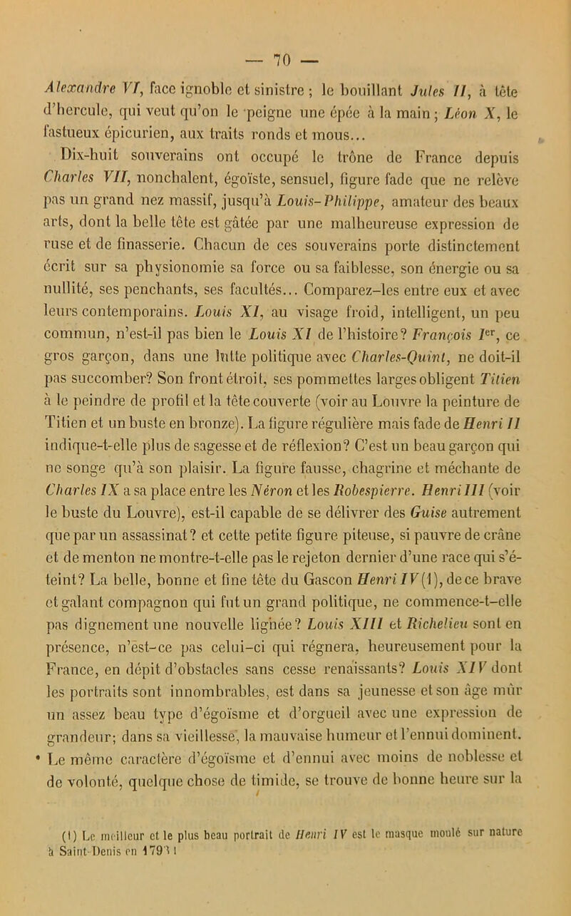 Alexandre VT, face ignoble et sinistre ; le bouillant Jules //, à tête d’hercule, qui veut qu’on le peigne une épée à la main ; Léon X, le fastueux épicurien, aux traits ronds et mous... Dix-huit souverains ont occupé le trône de France depuis Charles VII, nonchalent, égoïste, sensuel, figure fade que ne relève pas un grand nez massif, jusqu’à Louis-Philippe, amateur des beaux arts, dont la belle tête est gâtée par une malheureuse expression de ruse et de finasserie. Chacun de ces souverains porte distinctement écrit sur sa physionomie sa force ou sa faiblesse, son énergie ou sa nullité, ses penchants, ses facultés... Comparez-les entre eux et avec leurs contemporains. Louis XI, au visage froid, intelligent, un peu commun, n’est-il pas bien le Louis XI de l’histoire? François Ier, ce gros garçon, dans une lutte politique avec Charles-Quint, ne doit-il pas succomber? Son front étroit, scs pommettes larges obligent Titien à le peindre de profil et la tête couverte (voir au Louvre la peinture de Titien et un buste en bronze). La figure régulière mais fade de Henri 11 indique-t-elle plus de sagesse et de réflexion? C’est un beau garçon qui ne songe qu’à son plaisir. La figure fausse, chagrine et méchante de Charles IX a sa place entre les Néron et les Robespierre. Henri 111 (voir le buste du Louvre), est-il capable de se délivrer des Guise autrement que par un assassinat ? et cette petite figure piteuse, si pauvre de crâne et de menton ne montre-t-elle pas le rejeton dernier d’une race qui s’é- teint? La belle, bonne et fine tête du Gascon Henri IV ( I), de ce brave et galant compagnon qui fut un grand politique, ne commence-t-elle pas dignement une nouvelle lignée? Louis XIII et Richelieu sont en présence, n’èst-ce pas celui-ci qui régnera, heureusement pour la France, en dépit d’obstacles sans cesse renaissants? Louis XIV dont les portraits sont innombrables, est dans sa jeunesse et son âge mûr un assez beau type d’égoïsme et d’orgueil avec une expression de grandeur; dans sa vieillesse, la mauvaise humeur et l’ennui dominent. • Le même caractère d’égoïsme et d’ennui avec moins de noblesse et de volonté, quelque chose de timide, se trouve de bonne heure sur la (I) Le meilleur et le plus beau portrait de Henri IV est le masque moulé sur nature b Saint-Denis en 1791 1