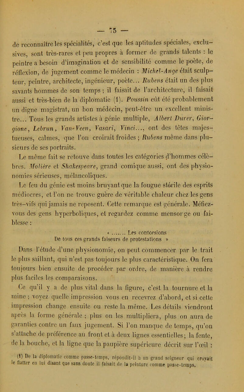de reconnaître les spécialités, c’est que les aptitudes spéciales, exclu- sives, sont très-rares et peu propres à former de grands talents : le peintre a besoin d’imagination et de sensibilité comme le poète, de réflexion, de jugement comme le médecin : Michel-Ange était sculp- teur, peintre, architecte, ingénieur, poète... Rubens était un des plus savants hommes de son temps ; il faisait de l’architecture, il faisait aussi et très-bien de la diplomatie (1). Poussin eût été probablement un digne magistrat, un bon médecin, peut-être un excellent minis- tre... Tous les grands artistes cà génie multiple, Âlberl Durer, Gior- gione, Lebrun, Van-Veen, Vasari, Vinci..., ont des têtes majes- tueuses, calmes, que l’on croirait froides ; Rubens même dans plu- sieurs de ses portraits. Le même fait se retouve dans toutes les catégories d’hommes célè- bres. Molière et Shakespeare, grand comique aussi, ont des physio- nomies sérieuses, mélancoliques. Le feu du génie est moins bruyant que la fougue stérile des esprits médiocres, et l’on ne trouve guère de véritable chaleur chez les gens très-vifs qui jamais ne reposent. Cette remarque est générale. Méfiez- vous des gens hyperboliques, et regardez comme mensonge ou fai- blesse : « Les contorsions De tons ces grands faiseurs de protestations » Dans l’étude d’une physionomie, on peut commencer par le trait le plus saillant, qui n’est pas toujours le plus caractéristique. On fera toujours bien ensuite de procéder par ordre, de manière à rendre plus faciles les comparaisons. Ce qu’il y a de plus vital dans la figure, c’est la tournure et la mine ; voyez quelle impression vous en recevrez d’abord, et si cette impression change ensuite ou reste la même. Les détails viendront après la forme générale ; plus on les multipliera, plus on aura de garanties contre un faux jugement. Si l’on manque de temps, qu’on s’attache de préférence au front et à deux lignes essentielles; la fente, de la bouche, et la ligne que la paupière supérieure décrit sur l’œil : (1) De la diplomatie comme passe-temps, répondit-il h un grand seigneur qui croyait le flatter eu lui disant que sans doute il faisait de la peinture comme passe-temps.