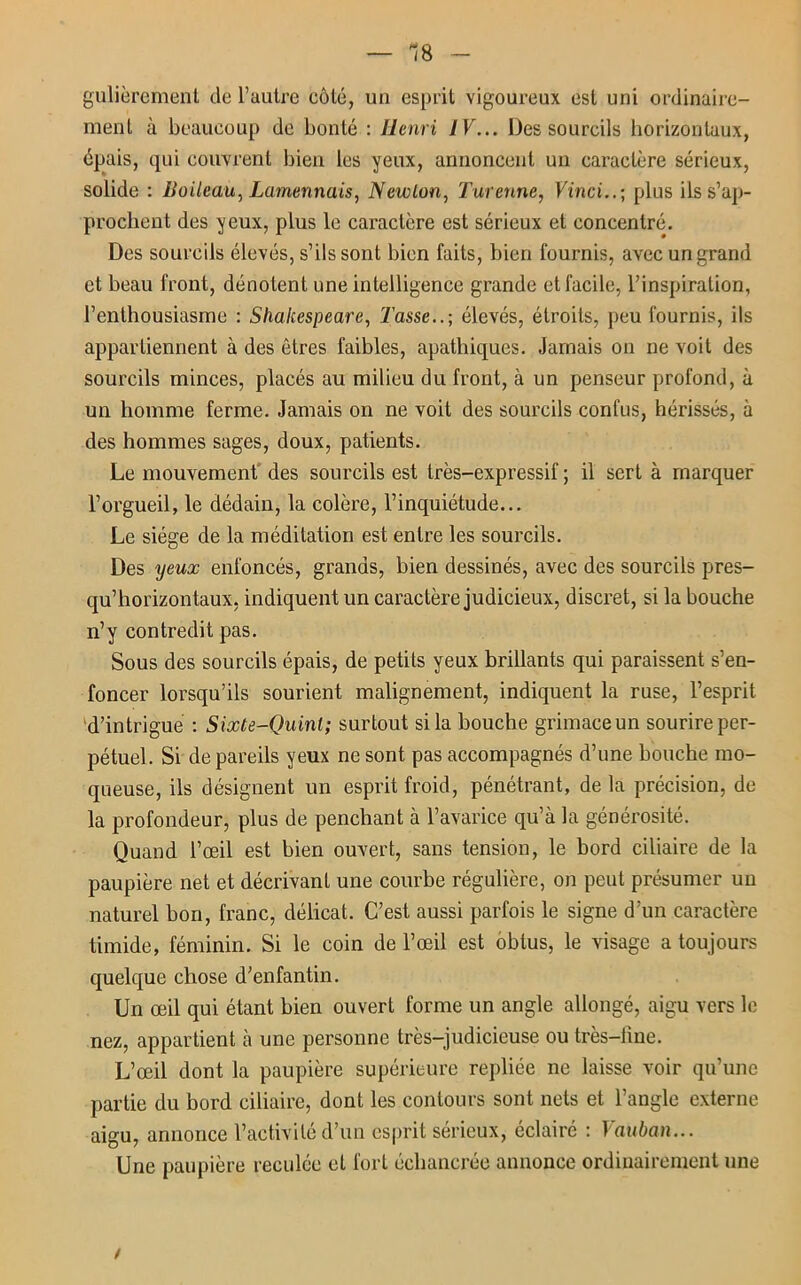 — 18 - gulièrement de l’autre côté, un esprit vigoureux est uni ordinaire- ment à beaucoup de bonté : Henri IV... Des sourcils horizontaux, épais, qui couvrent bien les yeux, annoncent un caractère sérieux, solide : Boileau, Lamennais, Newton, Turenne, Vinci..; plus ils s’ap- prochent des yeux, plus le caractère est sérieux et concentré. Des sourcils élevés, s’ils sont bien faits, bien fournis, avec un grand et beau front, dénotent une intelligence grande et facile, l’inspiration, l’enthousiasme : Shakespeare, Tasse..; élevés, étroits, peu fournis, ils appartiennent à des êtres faibles, apathiques. Jamais on ne voit des sourcils minces, placés au milieu du front, à un penseur profond, à un homme ferme. Jamais on ne voit des sourcils confus, hérissés, à des hommes sages, doux, patients. Le mouvement des sourcils est très-expressif ; il sert à marquer l’orgueil, le dédain, la colère, l’inquiétude... Le siège de la méditation est entre les sourcils. Des yeux enfoncés, grands, bien dessinés, avec des sourcils pres- qu’horizontaux, indiquent un caractère judicieux, discret, si la bouche n’y contredit pas. Sous des sourcils épais, de petits yeux brillants qui paraissent s’en- foncer lorsqu’ils sourient malignement, indiquent la ruse, l’esprit d’intrigue : Sixte-Quint; surtout si la bouche grimaceun sourire per- pétuel. Si de pareils yeux ne sont pas accompagnés d’une bouche mo- queuse, ils désignent un esprit froid, pénétrant, de la précision, de la profondeur, plus de penchant à l’avarice qu’à la générosité. Quand l’œil est bien ouvert, sans tension, le bord ciliaire de la paupière net et décrivant une courbe régulière, on peut présumer un naturel bon, franc, délicat. C’est aussi parfois le signe d’un caractère timide, féminin. Si le coin de l’œil est obtus, le visage a toujours quelque chose d’enfantin. Un œil qui étant bien ouvert forme un angle allongé, aigu vers le nez, appartient à une personne très-judicieuse ou très-line. L’œil dont la paupière supérieure repliée ne laisse voir qu’une partie du bord ciliaire, dont les contours sont nets et l’angle externe aigu, annonce l’activité d’un esprit sérieux, éclairé : Vauban... Une paupière reculée et fort échancrée annonce ordinairement une /