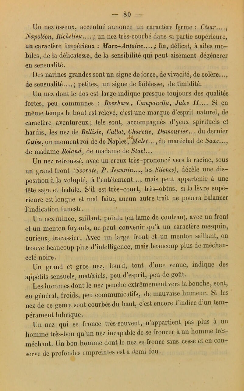 Un nez osseux, accentué annonce un caractère ferme : César...., Napoléon, Richelieu.... ; un nez très-courbé dans sa partie supérieure, un caractère impérieux : Marc-Antoine.... ; fin, délicat, à ailes mo- biles, de la délicatesse, de la sensibilité qui peut aisément dégénérer en sensualité. Des narines grandes sont un signe de force, de vivacité, de colère..., de sensualité....; petites, un signe de faiblesse, de timidité. Un nez dont le dos est large indique presque toujours des qualités fortes, peu communes : Boerhave, Campanella, Jules IL... Si en même temps le bout est relevé, c’est une marque d’esprit naturel, de caractère aventureux; tels sont, accompagnés d’yeux spirituels et hardis, les nez de Bellisle, Callot, Charetle, Dumourier... du dernier Guise, un moment roi de de Naples, Malet..., du maréchal de Saxe..., de madame Roland, de madame de Staël... Un nez retroussé, avec un creux très-prononcé vers la racine, sous un grand front (Socrate, P. Jeannin..., les Silenes), décèle une dis- position à la volupté, à l’entêtement..., mais peut appartenir à une tête sage et habile. S’il est très-court, très-obtus, si la lèvre supé- rieure est longue et mal faite, aucun autre trait ne pourra balancer l’indication funeste. Un nez mince, saillant, pointu (en lame de couteau), avec un front et un menton fuyants, ne peut convenir qu’à un caractère mesquin, curieux, tracassier. Avec un large front et un menton saillant, on trouve beaucoup plus d’intelligence, mais beaucoup plus de méchan- ceté noire. Un grand et gros nez, lourd, tout d une venue, indique de:? appétits sensuels, matériels, peu d’esprit, peu de goût. Les hommes dont le nez penche extrêmement vers la bouche, sont, en général, froids, peu communicatifs, de mauvaise humeur, bi h s nez de ce genre sont courbés du haut, c’est encore 1 indice d un tem- pérament lubrique. Un nez qui se fronce très-souvent, n’appartient pas plus à un homme très-bon qu’un nez incapable de se froncer à un homme très- méchant. Un bon homme dont le nez se fronce sans cesse et en con- serve de profondes empreintes est à demi lou.
