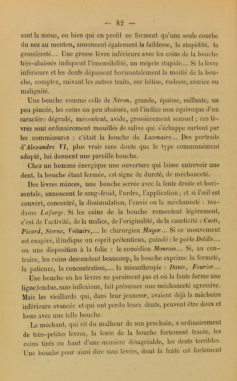 santla moue, ou bien qui en profil ne forment qu’une seule courbe du nez au menton, annoncent également la faiblesse, la stupidité, la grossièreté... Une grosse lèvre inférieure avec les coins de la bouche très-abaissés indiquent l’insensibilité, un mépris stupide... Si la lèvre inférieure et les dents dépassent horizontalement la moitié de la bou- che, comptez, suivant les autres traits, sur bêtise, rudesse, avarice ou malignité. Une bouche comme celle de Néron, grande, épaisse, saillante, un peu pincée, les coins un peu abaissés, est l’indice non équivoque d’un caractère dégradé, mécontent, avide, grossièrement sensuel ; ces lè- vres sont ordinairement mouillés de salive qui s’échappe surtout par les commissures : c’était la bouche de Lacenaire... Des portraits d'Alexandre VI, plus vrais sans doute que le type communément adopté, lui donnent une pareille bouche. Chez un homme énergique une ouverture qui laisse entrevoir une dent, la bouche étant fermée, est signe de dureté, de méchanceté. Des lèvres minces, une bouche serrée avec la fente droite et hori- zontale, annoncent le sang-froid, l’ordre, l’application; et si l’œil est couvert, concentré, la dissimulation, l’envie ou la méchanceté : ma- dame Lafarge. Si les coins de la bouche remontent légèrement, c’est de l’activité, delà malice, de l’originalité, delà causticité : Casti, Picard, Sterne, Voltaire,... le chirurgien Mayor... Si ce mouvement est exagéré, ilindique un esprit prétentieux, guindé : le poète Delille... ou une disposition à la folie : le comédien Monrose... Si, au con- traire, les coins descendent beaucoup, la bouche exprime la fermeté, la patience, la concentration,... la misanthropie : Dante, Fourier... Une bouche où les lèvres ne paraissent pas et où la fente forme une ligne,tendue, sans inflexions, fait présumer une méchanceté agressive. Mais les vieillards qui, dans leur jeunesse, avaient déjà la mâchoire inférieure avancée et qui ont perdu leurs dents, peuvent être doux et bons avec une telle bouche. Le méchant, qui rit du malheur de son prochain, a ordinairement de très-petites lèvres, la fente de la bouche fortement tracée, les coins tirés en haut d’une manière désagréable, les dents terribles. Une bouche pour ainsi dire sans lèvres, dont la fente est fortement