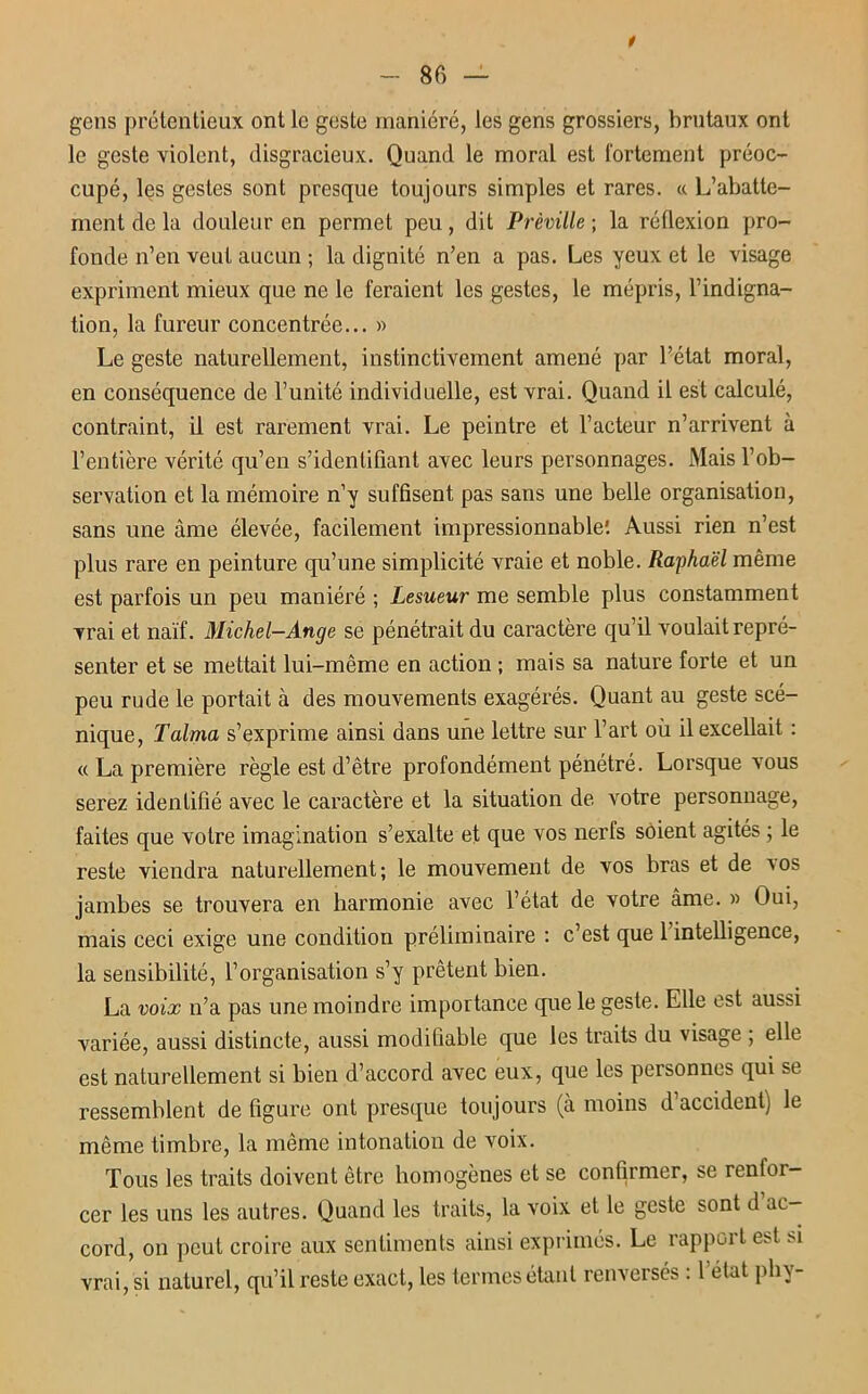 t gens prétentieux ont le geste maniéré, les gens grossiers, brutaux ont le geste violent, disgracieux. Quand le moral est fortement préoc- cupé, les gestes sont presque toujours simples et rares. « L’abatte- ment de la douleur en permet peu, dit Prèville; la réflexion pro- fonde n’en veut aucun ; la dignité n’en a pas. Les yeux et le visage expriment mieux que ne le feraient les gestes, le mépris, l’indigna- tion, la fureur concentrée... » Le geste naturellement, instinctivement amené par l’état moral, en conséquence de l’unité individuelle, est vrai. Quand il est calculé, contraint, il est rarement vrai. Le peintre et l’acteur n’arrivent à l’entière vérité qu’en s’identifiant avec leurs personnages. Mais l’ob- servation et la mémoire n’y suffisent pas sans une belle organisation, sans une âme élevée, facilement impressionnable'. Aussi rien n’est plus rare en peinture qu’une simplicité vraie et noble. Raphaël même est parfois un peu maniéré ; Lesueur me semble plus constamment vrai et naïf. Michel-Ange se pénétrait du caractère qu’il voulait repré- senter et se mettait lui-même en action ; mais sa nature forte et un peu rude le portait à des mouvements exagérés. Quant au geste scé- nique, Talma s’exprime ainsi dans une lettre sur l’art où il excellait : « La première règle est d’être profondément pénétré. Lorsque vous serez identifié avec le caractère et la situation de. votre personnage, faites que votre imagination s’exalte et que vos nerfs soient agités ; le reste viendra naturellement; le mouvement de vos bras et de a os jambes se trouvera en harmonie avec l’état de votre âme. » Oui, mais ceci exige une condition préliminaire : c’est que 1 intelligence, la sensibilité, l’organisation s’y prêtent bien. La voix n’a pas une moindre importance que le geste. Elle est aussi variée, aussi distincte, aussi modifiable que les traits du visage ; elle est naturellement si bien d’accord avec eux, que les personnes qui se ressemblent de figure ont presque toujours (à moins d accident) le même timbre, la même intonation de voix. Tous les traits doivent être homogènes et se confirmer, se renfor- cer les uns les autres. Quand les traits, la voix et le geste sont d ac- cord, on peut croire aux sentiments ainsi exprimés. Le rapport est si vrai, si naturel, qu’il reste exact, les termes étant renversés : l’état phy-