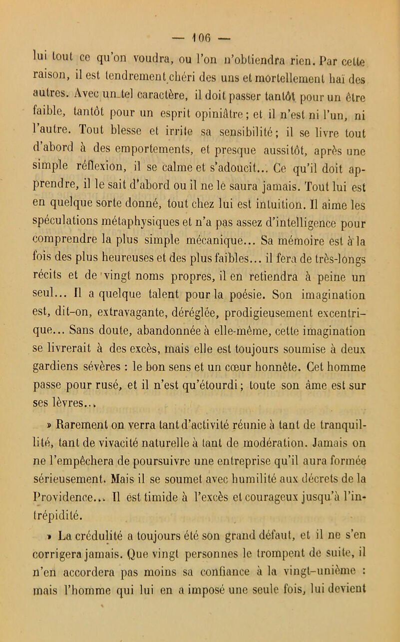 lui tout ce qu’on voudra, ou l’on n’obtiendra rien. Par celte raison, il est tendrement chéri des uns et mortellement haï des auties. Avec un.tel caractère, il doit passer tantôt pour un être faible, tantôt pour un esprit opiniâtre; et il n’est ni l’un, ni l’autre. Tout blesse et irrite sa sensibilité; il se livre tout d abord à des emportements, et presque aussitôt, après une simple réflexion, il se calme et s’adoucit... Ce qu’il doit ap- prendre, il le sait d’abord ou il ne le saura jamais. Tout lui est en quelque sorte donné, tout chez lui est intuition. Il aime les spéculations métaphysiques et n’a pas assez d’intelligence pour comprendre la plus simple mécanique... Sa mémoire est à la fois des plus heureuses et des plus faibles... il fera de très-longs récits et de vingt noms propres, il en retiendra à peine un seul... Il a quelque talent pour la poésie. Son imagination est, dit-on, extravagante, déréglée, prodigieusement excentri- que... Sans doute, abandonnée à elle-même, cette imagination se livrerait à des excès, mais elle est toujours soumise à deux gardiens sévères : le bon sens et un cœur honnête. Cet homme passe pour rusé, et il n’est qu’étourdi ; toute son âme est sur ses lèvres... » Rarement on verra tant d’activité réunie à tant de tranquil- lité, tant de vivacité naturelle à tant de modération. Jamais on ne l’empêchera de poursuivre une entreprise qu’il aura formée sérieusement. Mais il se soumet avec humilité aux décrets de la Providence... Il est timide à l’excès et courageux jusqu’à l’in- trépidité. » La crédulité a toujours été son grand défaut, et il ne s’en corrigera jamais. Que vingt personnes le trompent de suite, il n’en accordera pas moins sa confiance à la vingt-unième : mais l’homme qui lui en a imposé une seule fois, lui devient