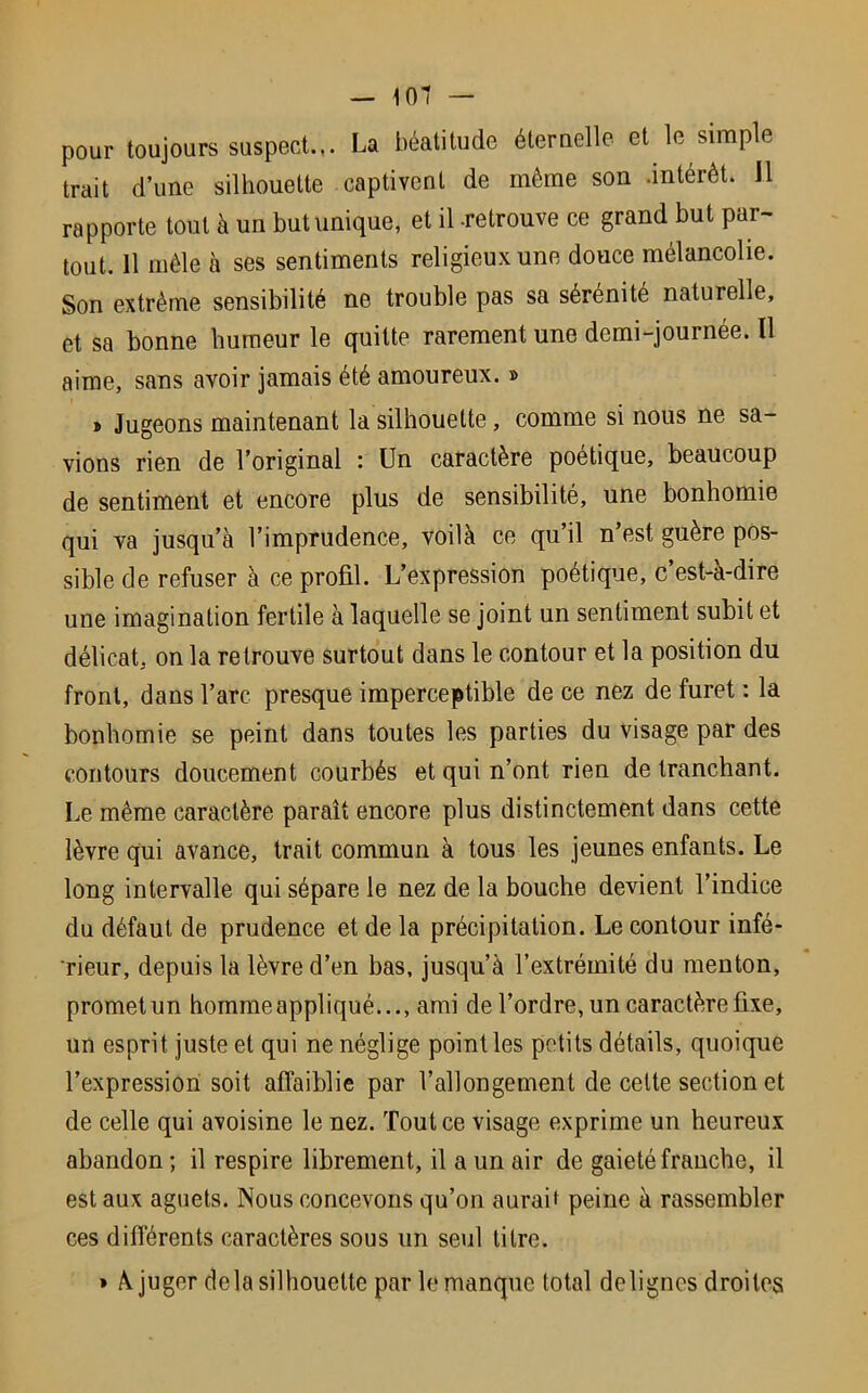 — 101 — pour toujours suspect.,. La béatitude éternelle et le simple trait d’une silhouette captivent de môme son .intérêt. 11 rapporte tout à un but unique, et il -retrouve ce grand but par- tout. 11 mêle à ses sentiments religieux une douce mélancolie. Son extrême sensibilité ne trouble pas sa sérénité naturelle, et sa bonne humeur le quitte rarement une demi-journée. Il aime, sans avoir jamais été amoureux. » » Jugeons maintenant la silhouette, comme si nous ne sa- vions rien de l’original : Un caractère poétique, beaucoup de sentiment et encore plus de sensibilité, une bonhomie qui va jusqu’à l’imprudence, voilà ce qu’il n’est guère pos- sible de refuser à ce profil. L’expression poétique, c’est-à-dire une imagination fertile à laquelle se joint un sentiment subit et délicat, on la retrouve surtout dans le contour et la position du front, dans l’arc presque imperceptible de ce nez de furet : la bonhomie se peint dans toutes les parties du visage par des contours doucement courbés et qui n’ont rien de tranchant. Le même caractère paraît encore plus distinctement dans cette lèvre qui avance, trait commun à tous les jeunes enfants. Le long intervalle qui sépare le nez de la bouche devient l’indice du défaut de prudence et de la précipitation. Le contour infé- rieur, depuis la lèvre d’en bas, jusqu’à l’extrémité du menton, promet un homme appliqué..., ami de l’ordre, un caractère fixe, un esprit juste et qui ne néglige point les petits détails, quoique l’expression soit affaiblie par l’allongement de cette section et de celle qui avoisine le nez. Tout ce visage exprime un heureux abandon ; il respire librement, il a un air de gaieté franche, il est aux aguets. Nous concevons qu’on auraif peine à rassembler ces différents caractères sous un seul titre. » À juger delà silhouette par le manque total delignes droites