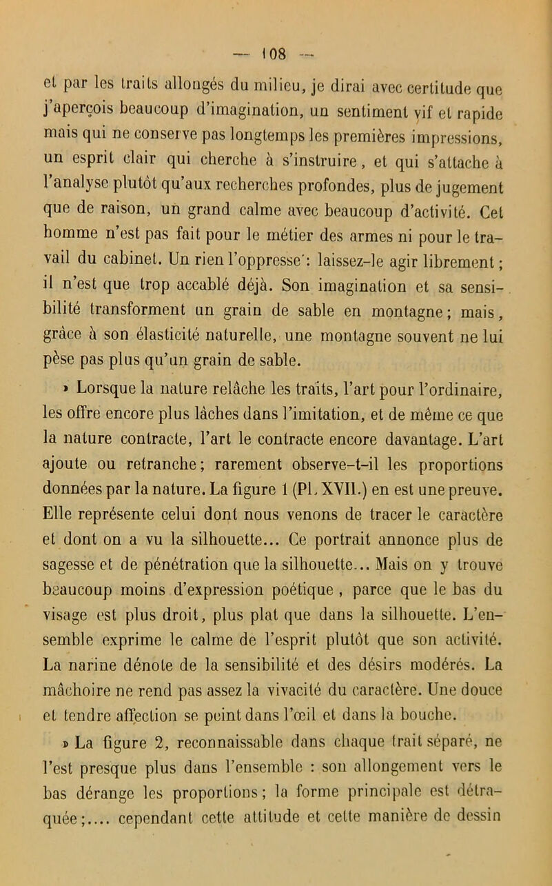 et par les traits allongés du milieu, je dirai avec certitude que j’aperçois beaucoup d’imagination, un sentiment vif et rapide mais qui ne conserve pas longtemps les premières impressions, un esprit clair qui cherche à s’instruire, et qui s’attache à l’analyse plutôt qu’aux recherches profondes, plus de jugement que de raison, un grand calme avec beaucoup d’activité. Cet homme n’est pas fait pour le métier des armes ni pour le tra- vail du cabinet. Un rien l’oppresse: laissez-le agir librement ; il n’est que trop accablé déjà. Son imagination et sa sensi- bilité transforment un grain de sable en montagne; mais, grâce à son élasticité naturelle, une montagne souvent ne lui pèse pas plus qu’un grain de sable. » Lorsque la nature relâche les traits, l’art pour l’ordinaire, les offre encore plus lâches dans l’imitation, et de même ce que la nature contracte, l’art le contracte encore davantage. L’art ajoute ou retranche; rarement observe-t-il les proportions données par la nature. La figure 1 (PL XVII.) en est une preuve. Elle représente celui dont nous venons de tracer le caractère et dont on a vu la silhouette... Ce portrait annonce plus de sagesse et de pénétration que la silhouette... Mais on y trouve beaucoup moins d’expression poétique , parce que le bas du visage est plus droit, plus plat que dans la silhouette. L’en- semble exprime le calme de l’esprit plutôt que son activité. La narine dénote de la sensibilité et des désirs modérés. La mâchoire ne rend pas assez la vivacité du caractère. Une douce et tendre affection se peint dans l’œil et dans la bouche. s La figure 2, reconnaissable dans chaque irait séparé, ne l’est presque plus dans l’ensemble : son allongement vers le bas dérange les proportions; la forme principale est détra- quée; cependant cette attitude et celte manière de dessin