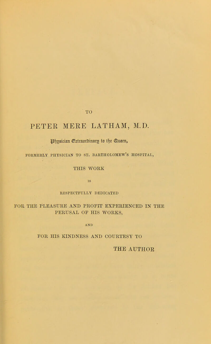 TO PETER MERE LATHAM, M.D. ^fjgsician (Eitraortmtarg to tfjc ©item, FORMERLY PHYSICIAN TO ST. BARTHOLOMEW’S HOSPITAL, THIS WORK is RESPECTFULLY DEDICATED FOR THE PLEASURE AND PROFIT EXPERIENCED IN THE PERUSAL OF HIS WORKS, AND FOR HIS KINDNESS AND COURTESY TO THE AUTHOR