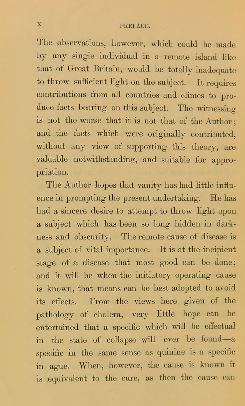 The observations, however, which could be made by any single individual in a remote island like that of Great Britain, would be totally inadequate to throw sufficient light on the subject. It requires contributions from all countries and climes to pro- duce facts bearing on this subject. The witnessing is not the worse that it is not that of the Author; and the facts which were originally contributed, without any view of supporting this theory, are valuable notwithstanding, and suitable for appro- priation. The Author hopes that vanity has had little influ- ence in prompting the present undertaking. He has had a sincere desire to attempt to throw light upon a subject which has been so long hidden in dark- ness and obscurity. The remote cause of disease is a subject of vital importance. It is at the incipient stage of a disease that most good can be done; and it will be when the initiatory operating cause is known, that means can be best adopted to avoid its effects. From the views here given of the pathology of cholera, very little hope can be entertained that a specific which will be effectual in the state of collapse will ever be found—a specific in the same sense as quinine is a specific in ague. When, however, the cause is known it is equivalent to the cure, as then the cause can