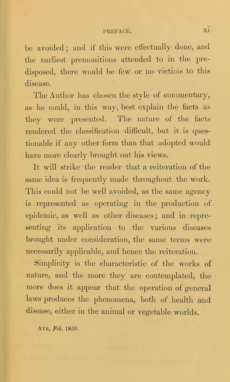 be avoided; and if this were effectually done, and the earliest premonitions attended to in the pre- disposed, there would be few or no victims to this disease. The Author has chosen the style of commentary, as he could, in this way, best explain the facts as they were presented. The nature of the facts rendered the classification difficult, but it is ques- tionable if any other form than that adopted would have more clearly brought out Ins views. It will strike the reader that a reiteration of the same idea is frequently made throughout the work. This could not be well avoided, as the same agency is represented as operating in the production of epidemic, as well as other diseases; and in repre- senting its application to the various diseases brought under consideration, the same terms were necessarily applicable, and hence the reiteration. Simplicity is the characteristic of the works of nature, and the more they are contemplated, the more does it appear that the operation of g'eneral laws produces the phenomena, both of health and disease, either in the animal or vegetable worlds. Ayr, Feb. 1859.