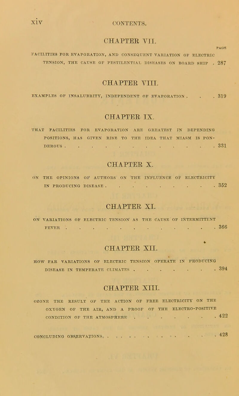 CHAPTER VII. PAOK FACILITIES FOR EVAPORATION, AND CONSEQUENT VARIATION OF ELECTRIC TENSION, THE CAUSE OF PESTILENTIAL DISEASES ON BOARD SHIP . 287 CHAPTER VIII. EXAMPLES OF INSALUBRITY, INDEPENDENT OF EVAPORATION . . .319 CHAPTER IX. THAT FACILITIES FOR EVAPORATION ARE GREATEST IN DEPENDING POSITIONS, HAS GIVEN RTSE TO THE IDEA THAT MIASM IS PON- DEROUS ............ 331 CHAPTER X. ON THE OPINIONS OF AUTHORS ON THE INFLUENCE OF ELECTRICITY IN PRODUCING DISEASE ......... 352 CHAPTER XI. ON VARIATIONS OF ELECTRIC TENSION AS THE CAUSE OE INTERMITTENT FEVER ............ 366 CHAPTER XII. HOW FAR VARIATIONS OF ELECTRIC TENSION OPERATE IN PRODUCING DISEASE IN TEMPERATE CLIMATES 394 CHAPTER XIII. OZONE THE RESULT OF THE ACTION OF FREE ELECTRICITY ON THE OXYGEN OF THE AIR, AND A PROOF OF THE ELECTRO-POSITIVE CONDITION OF THE ATMOSPHERE CONCLUDING OBSERVATIONS 428