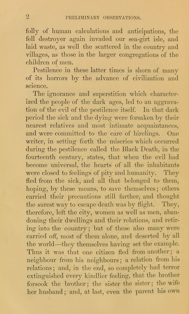 folly of human calculations and anticipations, the fell destroyer again invaded our sea-girt isle, and laid waste, as well the scattered in the country and villages, as those in the larger congregations of the children of men. Pestilence in these latter times is shorn of many of its horrors by the advance of civilization and science. The ignorance and superstition which character- ized the people of the dark ages, led to an aggrava- tion of the evil of the pestilence itself. In that dark period the sick and the dying were forsaken by their nearest relatives and most intimate acquaintances, and were committed to the care of hirelings. One writer, in setting forth the miseries which occurred during the pestilence called the Black Death, in the fourteenth century, states, that when the evil had become universal, the hearts of all the inhabitants were closed to feelings of pity and humanity. They fled from the sick, and all that belonged to them, hoping, by these means, to save themselves; others carried their precautions still farther, and thought the surest way to escape death was by flight. They, therefore, left the city, women as well as men, aban- doning their dwellings and their relations, and retir- ing into the country; but of these also many were carried off, most of them alone, and deserted by all the world—they themselves having set the example. Thus it was that one citizen fled from another; a neighbour from his neighbours; a relation from his relations; and, in the end, so completely had terror extinguished every kindlier feeling, that the brother forsook the brother; the sister the sister; the wife her husband; and, at last, even the parent his own