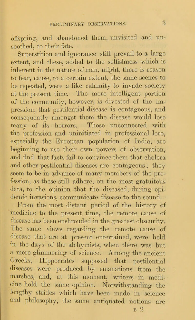 offspring, and abandoned them, unvisited and un- sootlicd, to their fate. Superstition and ignorance still prevail to a large extent, and these, added to the selfishness which is inherent in the nature of man, might, there is reason to fear, cause, to a certain extent, the same scenes to be repeated, were a like calamity to invade society at the present tune. The more intelligent portion of the community, however, is divested of the im- pression, that pestilential disease is contageous, and consequently amongst them the disease would lose many of its horrors. Those unconnected with the profession and uninitiated in professional lore, especially the European population of India, are beginning to use then own powers of observation, and find that facts fail to convince them that cholera and other pestilential diseases are contageous ; they seem to be in advance of many members of the pro- fession, as these still adhere, on the most gratuitous data, to the opinion that the diseased, during epi- demic invasions, communicate disease to the sound. From the most distant period of the history of medicine to the present time, the remote cause of disease has been enshrouded in the greatest obscurity. The same views regarding the remote cause of disease that are at present entertained, were held in the days of the alchymists, when there was but a mere glimmering of science. Among the ancient Greeks, Hippocrates supposed that pestilential diseases were produced by emanations from the marshes, and, at this moment, writers in medi- cine hold the same opinion. Notwithstanding the lengthy strides which have been made in science and philosophy, the same antiquated notions are b 2