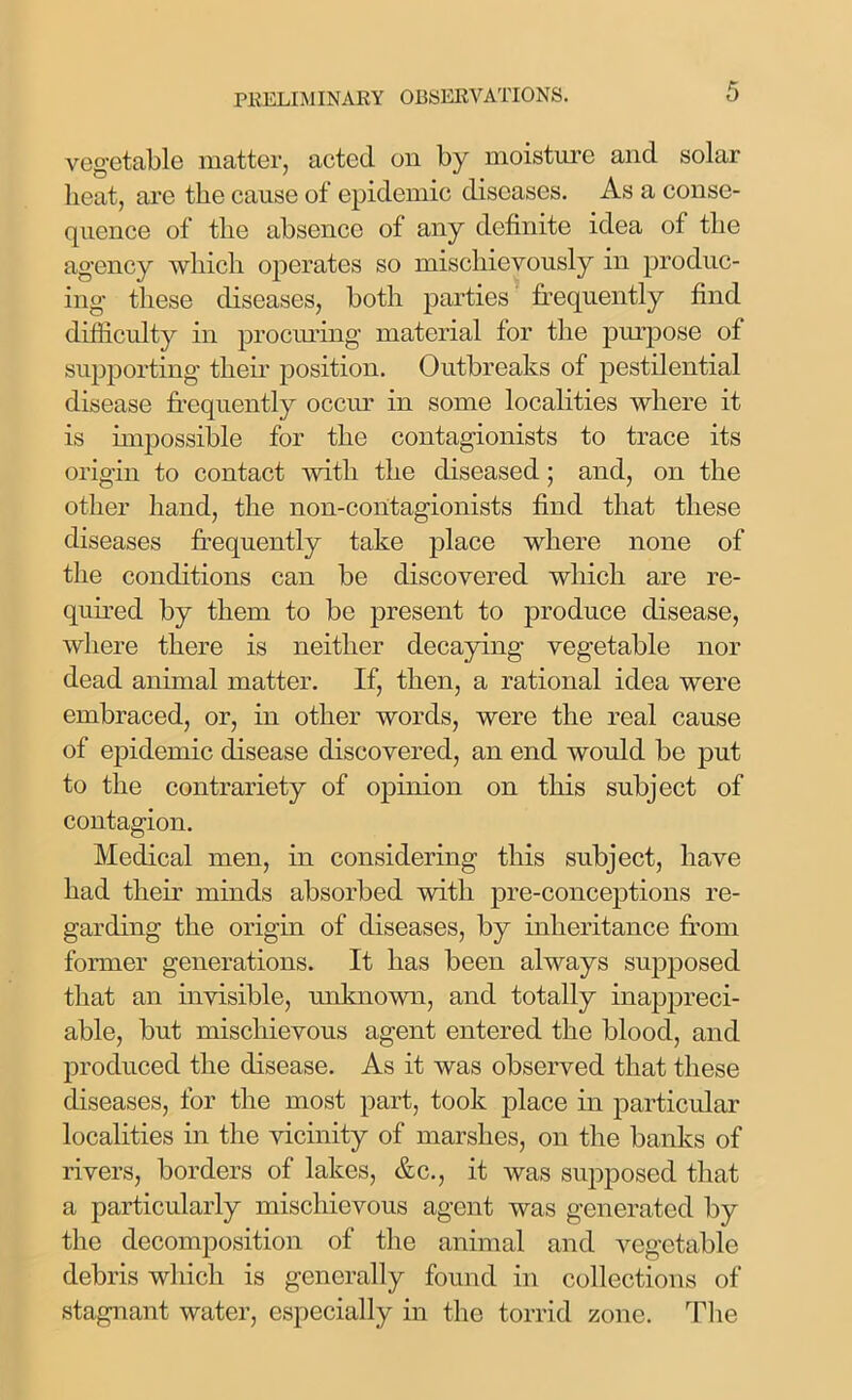 vegetable matter, acted on by moisture and solar heat, are the cause of epidemic diseases. As a conse- quence of the absence of any definite idea of the agency which operates so mischievously in produc- ing these diseases, both parties frequently find difficulty in procuring material tor the purpose of supporting their position. Outbreaks of pestilential disease frequently occur in some localities where it is impossible for the contagionists to trace its origin to contact with the diseased; and, on the other hand, the non-contagionists find that these diseases frequently take place where none of the conditions can be discovered which are re- quired by them to be present to produce disease, where there is neither decaying vegetable nor dead animal matter. If, then, a rational idea were embraced, or, in other words, were the real cause of epidemic disease discovered, an end would be put to the contrariety of opinion on this subject of contagion. Medical men, in considering this subject, have had their minds absorbed with pre-conceptions re- garding the origin of diseases, by inheritance from former generations. It has been always supposed that an invisible, unknown, and totally inappreci- able, but mischievous agent entered the blood, and produced the disease. As it was observed that these diseases, for the most part, took place in particular localities in the vicinity of marshes, on the banks of rivers, borders of lakes, &c., it was supposed that a particularly mischievous agent was generated by the decomposition of the animal and vegetable debris which is generally found in collections of stagnant water, especially in the torrid zone. The