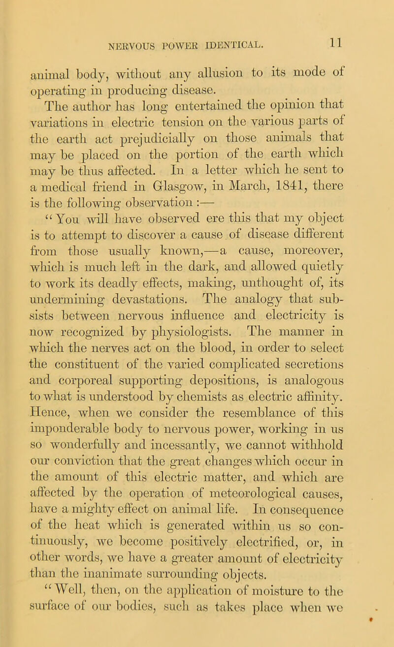 animal body, without any allusion to its mode ot operating in producing disease. The author has long entertained the opinion that variations in electric tension on the various parts of the earth act prejudicially on those animals that may be placed on the portion of the earth which may be thus affected. In a letter which he sent to a medical friend in Glasgow, in March, 1841, there is the following observation :— “You will have observed ere this that my object is to attempt to discover a cause of disease different from those usually known,— a cause, moreover, which is much left in the dark, and allowed quietly to work its deadly effects, making, untliought of, its undermining devastations. The analogy that sub- sists between nervous influence and electricity is now recognized by physiologists. The manner in which the nerves act on the blood, in order to select the constituent of the varied complicated secretions and corporeal supporting depositions, is analogous to what is understood by chemists as electric affinity. Hence, when we consider the resemblance of this imponderable body to nervous power, working in us so wonderfully and incessantly, we cannot withhold our conviction that the great changes which occur in the amount of this electric matter, and which are affected by the operation of meteorological causes, have a mighty effect on animal life. In consequence of the heat which is generated within us so con- tinuously, we become positively electrified, or, in other words, we have a greater amount of electricity than the inanimate surrounding objects. “Well, then, on the application of moisture to the surface of our bodies, such as takes place when we