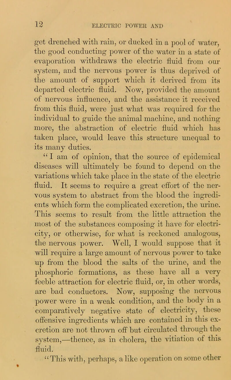 get drenched with rain, or ducked in a pool of water, the good conducting power of the water in a state of evaporation withdraws the electric fluid from our system, and the nervous power is thus deprived of the amount of support which it derived from its departed electric fluid. Now, provided the amount of nervous influence, and the assistance it received from this fluid, were just what was required for the individual to guide the animal machine, and nothing more, the abstraction of electric fluid which has taken place, would leave this structure unequal to its many duties. “ I am of opinion, that the source of epidemical diseases will ultimately be found to depend on the variations which take place in the state of the electric fluid. It seems to require a great effort of the ner- vous system to abstract from the blood the ingredi- ents which form the complicated excretion, the urine. This seems to result from the little attraction the most of the substances composing it have for electri- city, or otherwise, for what is reckoned analogous, the nervous power. Well, I would suppose that it will require a large amount of nervous power to take up from the blood the salts of the mine, and the phosphoric formations, as these have all a very feeble attraction for electric fluid, or, in other words, are bad conductors. Now, supposing the nervous power were in a weak condition, and the body in a comparatively negative state of electricity, these offensive ingredients which are contained in this ex- cretion are not thrown off but circulated through the system,—thence, as in cholera, the vitiation of this fluid. “This with, perhaps, a like operation on some other