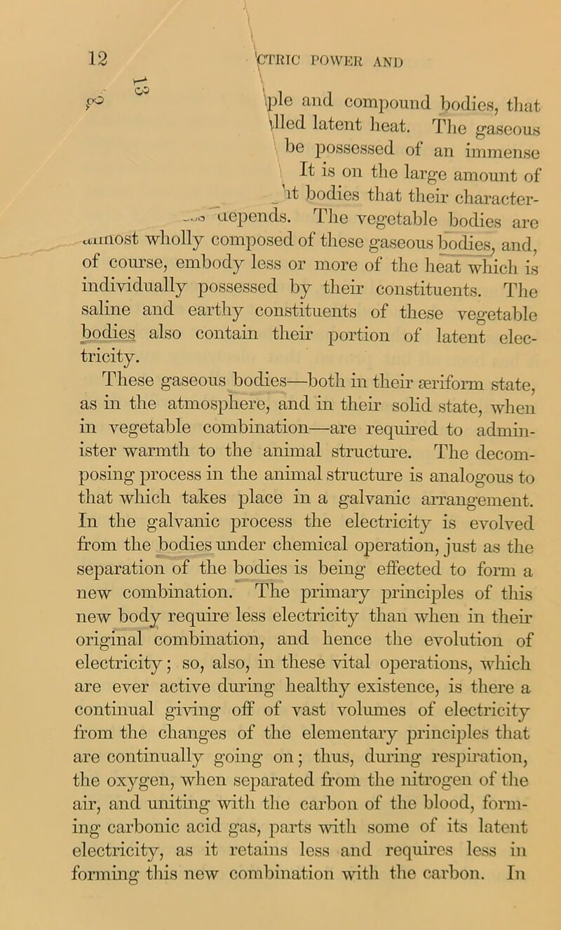 pie and compound bodies, that died latent heat. The gaseous be possessed of an immense It is on the large amount of _ it bodies that their character- —3 depends. The vegetable bodies are cumost wholly composed of these gaseous bodies, and, of course, embody less or more of the heat which is individually possessed by their constituents. The saline and earthy constituents of these vegetable bodies also contain their portion of latent elec- tricity. These gaseous bodies—both in them uniform state, as in the atmosphere, and in them solid state, when in vegetable combination—are required to admin- ister warmth to the annual structure. The decom- posing process in the animal structure is analogous to that which takes place in a galvanic arrangement. In the galvanic process the electricity is evolved from the bodies under chemical operation, just as the separation of the bodies is being effected to form a new combination. The primary principles of this new body require less electricity than when in them original combination, and hence the evolution of electricity; so, also, in these vital operations, which are ever active during healthy existence, is there a continual giving off of vast volumes of electricity from the changes of the elementary principles that are continually going on; thus, during respiration, the oxygen, when separated from the nitrogen of the air, and uniting with the carbon of the blood, form- ing carbonic acid gas, parts with some of its latent electricity, as it retains less and requires less in forming this new combination with the carbon. In