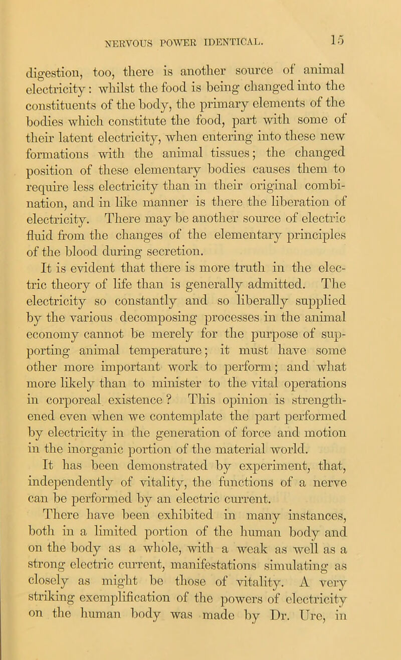 digestion, too, there is another source of animal electricity: whilst the food is being changed into the constituents of the body, the primary elements of the bodies which constitute the food, part with some of their latent electricity, when entering into these new formations with the animal tissues; the changed position of these elementary bodies causes them to require less electricity than in their original combi- nation, and in like manner is there the liberation of electricity. There may be another source of electric fluid from the changes of the elementary principles of the blood during secretion. It is evident that there is more truth in the elec- tric theory of life than is generally admitted. The electricity so constantly and so liberally supplied by the various decomposing processes in the animal economy cannot be merely for the purpose of sup- porting animal temperature; it must have some other more important work to perform; and what more likely than to minister to the vital operations in corporeal existence ? This opinion is strength- ened even when we contemplate the part performed by electricity in the generation of force and motion in the inorganic portion of the material world. It has been demonstrated by experiment, that, independently of vitality, the functions of a nerve can be performed by an electric current. There have been exhibited in many instances, both in a limited portion of the human body and on the body as a whole, with a weak as well as a strong electric current, manifestations simulating as closely as might lie those of vitality. A very striking exemplification of the powers of electricity on the human body was made by Dr. Ure, in