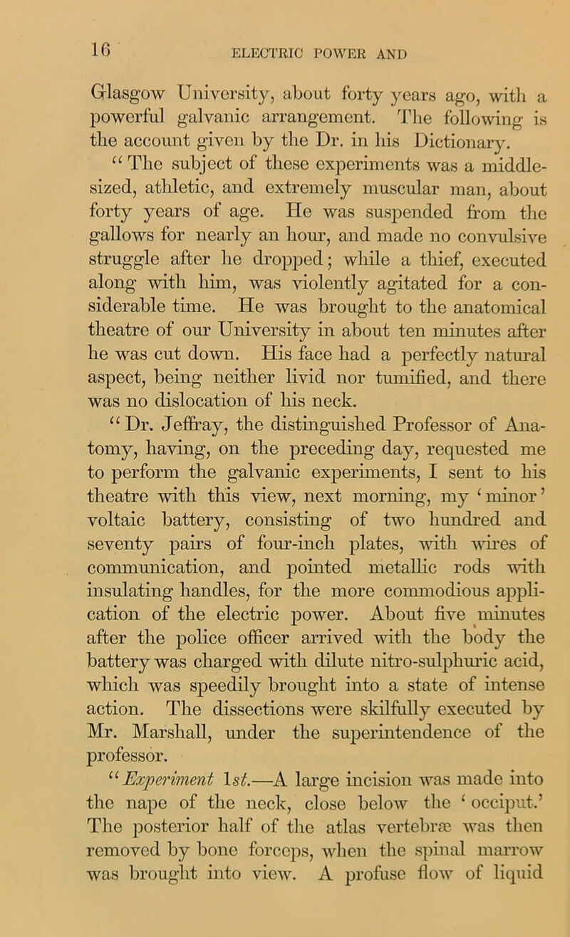 Glasgow University, about forty years ago, with a powerful galvanic arrangement. The following is the account given by the Dr. in his Dictionary. “ The subject of these experiments was a middle- sized, athletic, and extremely muscular man, about forty years of age. He was suspended from the gallows for nearly an hour, and made no convulsive struggle after he dropped; while a thief, executed along with him, was violently agitated for a con- siderable time. He was brought to the anatomical theatre of our University in about ten minutes after he was cut down. His face had a perfectly natural aspect, being neither livid nor tumified, and there was no dislocation of his neck. “Dr. Jeffray, the distinguished Professor of Ana- tomy, having, on the preceding day, requested me to perform the galvanic experiments, I sent to his theatre with this view, next morning, my 1 minor ’ voltaic battery, consisting of two hundred and seventy pairs of four-inch plates, with wires of communication, and pointed metallic rods noth insulating handles, for the more commodious appli- cation of the electric power. About five minutes after the police officer arrived with the body the battery was charged with dilute nitro-sulphuric acid, which was speedily brought into a state of intense action. The dissections were skilfully executed by Mr. Marshall, under the superintendence of the professor. “ Experiment ls£—A large incision was made into the nape of the neck, close below the 1 occiput.’ The posterior half of the atlas vertebrae was then removed by bone forceps, when the spinal marrow was brought into view. A profuse flow of liquid