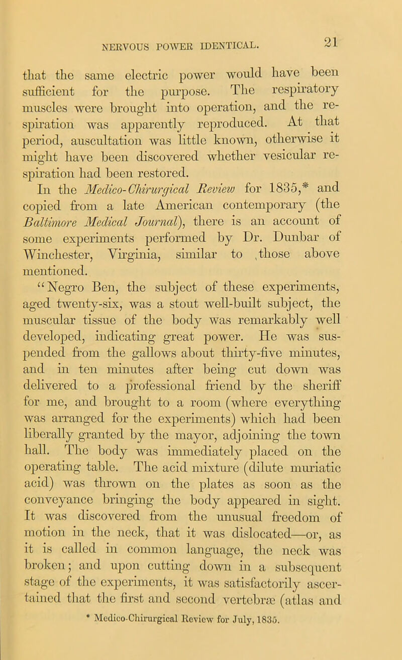 that the same electric power would have been sufficient for the purpose. The respiratory muscles were brought into operation, and the re- spiration was apparently reproduced. At that period, auscultation was little known, otherwise it might have been discovered whether vesicular re- spiration had been restored. In the Medico-Chirurgical Review for 1835,* and copied from a late American contemporary (the Baltimore Medical Journal), there is an account of some experiments performed by Dr. Dunbar of Winchester, Virginia, similar to .those above mentioned. “Negro Ben, the subject of these experiments, aged twenty-six, was a stout well-built subject, the muscular tissue of the body was remarkably well developed, indicating great power. He was sus- pended from the gallows about thirty-five minutes, and in ten minutes after being cut down was delivered to a professional friend by the sheriff for me, and brought to a room (where everything was arranged for the experiments) which had been liberally granted by the mayor, adjoining the town hall. The body was immediately placed on the operating table. The acid mixture (dilute muriatic acid) was thrown on the plates as soon as the conveyance bringing the body appeared in sight. It was discovered from the unusual freedom of motion in the neck, that it was dislocated—or, as it is called in common language, the neck was broken; and upon cutting down in a subsequent stage of the experiments, it was satisfactorily ascer- tained that the first and second vertebrae (atlas and * Medico-Chirurgical Review for July, 1835.