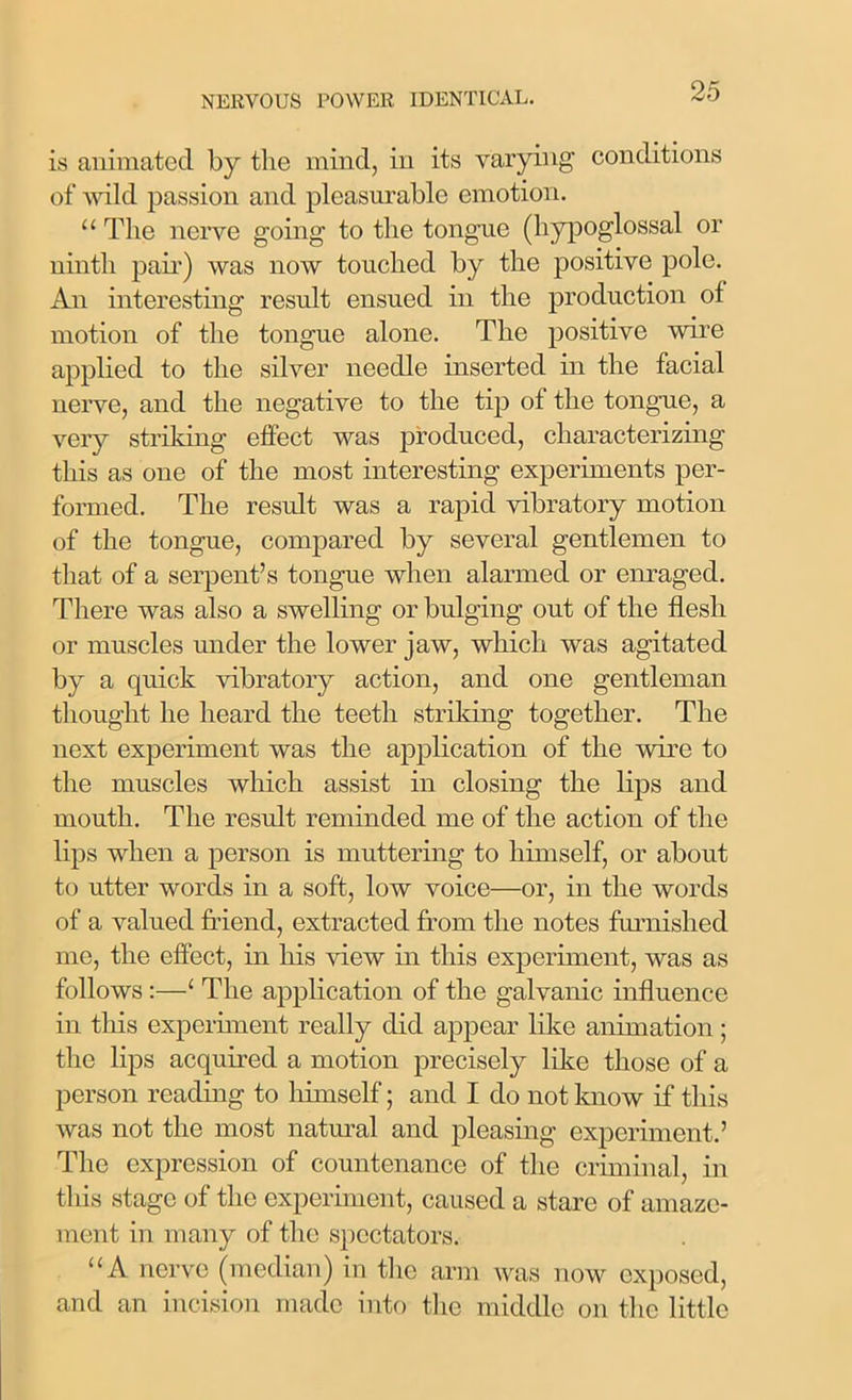 is animated by the mind, in its varying conditions of wild passion and pleasurable emotion. “ The nerve going to the tongue (hypoglossal or ninth pair) was now touched by the positive pole. An interesting result ensued in the production of motion of the tongue alone. The positive wire applied to the silver needle inserted in the facial nerve, and the negative to the tip of the tongue, a very striking effect was produced, characterizing this as one of the most interesting experiments per- formed. The result was a rapid vibratory motion of the tongue, compared by several gentlemen to that of a serpent’s tongue when alarmed or enraged. There was also a swelling or bulging out of the flesh or muscles under the lower jaw, which was agitated by a quick vibratory action, and one gentleman thought he heard the teeth striking together. The next experiment was the application of the wire to the muscles which assist in closing the lips and mouth. The result reminded me of the action of the lips when a person is muttering to himself, or about to utter words in a soft, low voice—or, in the words of a valued friend, extracted from the notes furnished me, the effect, in his view in this experiment, was as follows :—‘ The application of the galvanic influence in this experiment really did appear like animation; the lips acquired a motion precisely like those of a person reading to himself; and I do not know if this was not the most natural and pleasing experiment.’ The expression of countenance of the criminal, in this stage of the experiment, caused a stare of amaze- ment in many of the spectators. “A nerve (median) in the arm was now exposed, and an incision made into the middle on the little