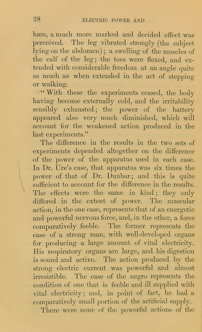 ham, a much more marked and decided effect was perceived. The leg vibrated strongly (the subject lying on the abdomen) ; a swelling of the muscles of the calf of the leg; the toes were flexed, and ex- tended with considerable freedom at an angle quite as much as when extended in the act of stepping or walking. “ With these the experiments ceased, the body having become externally cold, and the irritability sensibly exhausted; the power of the battery appeared also very much diminished, which will account for the weakened action produced in the last experiments.” The difference in the results in the two sets of experiments depended altogether on the difference of the power of the apparatus used in each case. In Dr. Ure’s case, that apparatus was six times the power of that of Dr. Dunbar; and this is quite sufficient to account for the difference in the results. The effects were the same in land; they only differed in the extent of power. The muscular action, in the one case, represents that of an energetic and powerful nervous force, and, in the other, a force comparatively feeble. The former represents the case of a strong man, with well-developed organs for producing a large amount of vital electricity. His respiratory organs are large, and his digestion is sound and active. The action produced by the strong electric current was powerful and almost irresistible. The case of the negro represents the condition of one that is feeble and ill supplied with vital electricity; and, in point of fact, he had a comparatively small portion of the artificial supply. There were none of the powerful actions of the