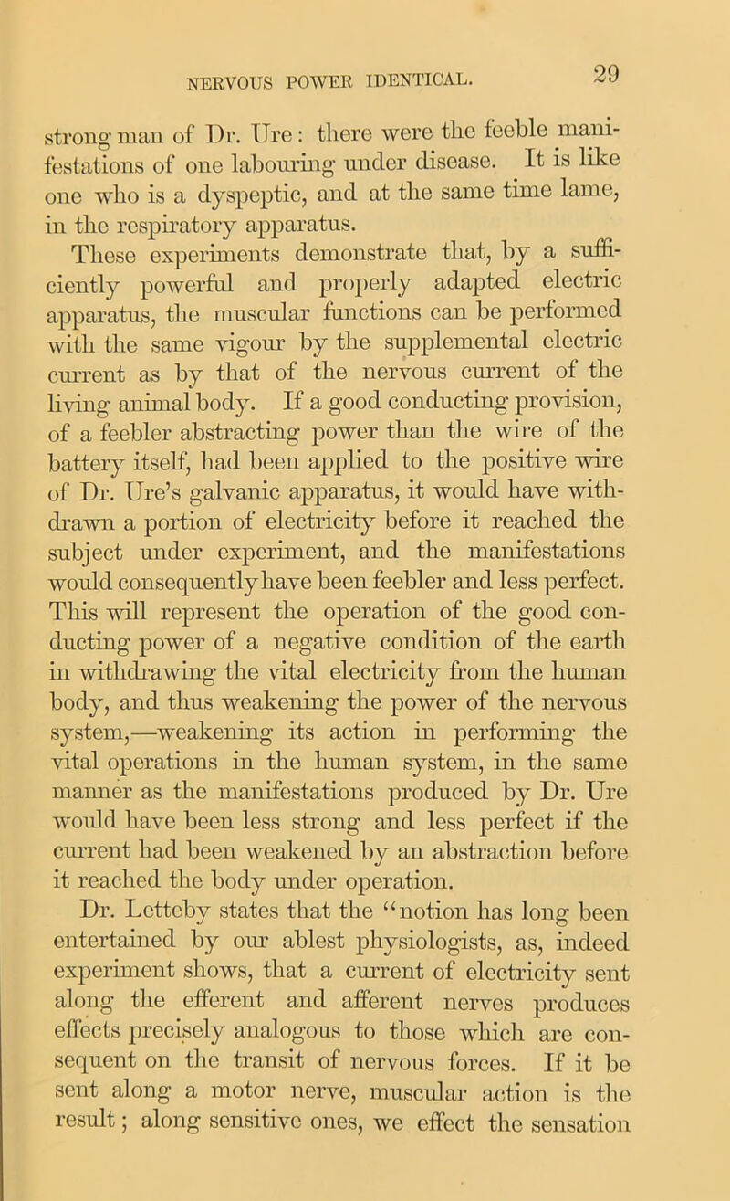 strong man of Dr. Ure: there were tlie feeble mani- festations of one labouring under disease. It is like one who is a dyspeptic, and at the same time lame, in the respiratory apparatus. These experiments demonstrate that, by a suffi- ciently powerful and properly adapted electric apparatus, the muscular functions can be performed with the same vigour by the supplemental electric current as by that of the nervous current of the living animal body. If a good conducting provision, of a feebler abstracting power than the wire of the battery itself, had been applied to the positive wire of Dr. Ure’s galvanic apparatus, it would have with- drawn a portion of electricity before it reached the subject under experiment, and the manifestations would consequently have been feebler and less perfect. This will represent the operation of the good con- ducting power of a negative condition of the earth in withdrawing the vital electricity from the human body, and thus weakening the power of the nervous system,—weakening its action in performing the vital operations in the human system, in the same manner as the manifestations produced by Dr. Ure would have been less strong and less perfect if the current had been weakened by an abstraction before it reached the body under operation. Dr. Letteby states that the “notion has long been entertained by our ablest physiologists, as, indeed experiment shows, that a current of electricity sent along the efferent and afferent nerves produces effects precisely analogous to those which are con- sequent on the transit of nervous forces. If it be sent along a motor nerve, muscular action is the result; along sensitive ones, we effect the sensation