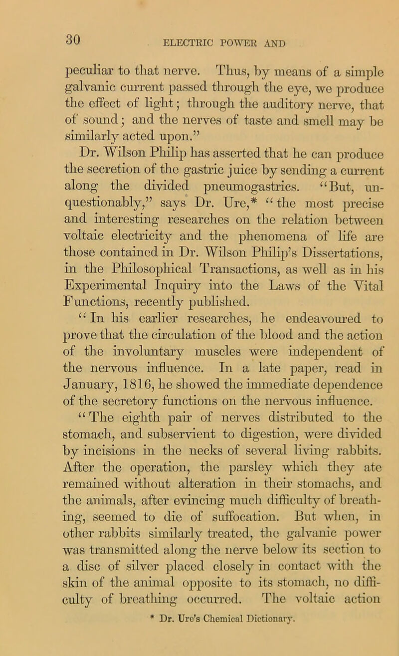 peculiar to that nerve. Thus, by means of a simple galvanic current passed through the eye, we produce the effect of light; through the auditory nerve, that of sound; and the nerves of taste and smell may be similarly acted upon.” Dr. Wilson Philip has asserted that he can produce the secretion of the gastric juice by sending a current along the divided pneumogastrics. “But, un- questionably,” says Dr. Ure,* “ the most precise and interesting researches on the relation between voltaic electricity and the phenomena of life are those contained in Dr. Wilson Philip’s Dissertations, in the Philosophical Transactions, as well as in his Experimental Inquiry into the Laws of the Vital Functions, recently published. “ In his earlier researches, he endeavoured to prove that the circulation of the blood and the action of the involuntary muscles were independent of the nervous influence. In a late paper, read in January, 1816, he showed the immediate dependence of the secretory functions on the nervous influence. “ The eighth pair of nerves distributed to the stomach, and subservient to digestion, were divided by incisions in the necks of several living rabbits. After the operation, the parsley which they ate remained without alteration in their stomachs, and the animals, after evincing much difficulty of breath- ing, seemed to die of suffocation. But when, in other rabbits similarly treated, the galvanic power was transmitted along the nerve below its section to a disc of silver placed closely in contact with the skin of the annual opposite to its stomach, no diffi- culty of breathing occurred. The voltaic action * Dr. Ure’s Chemical Dictionary.