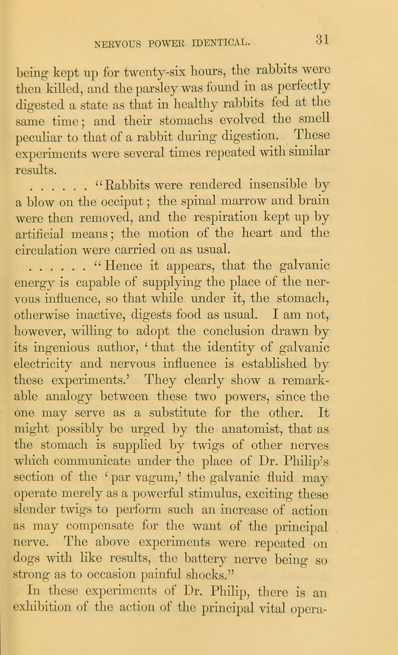 being kept up for twenty-six hours, the rabbits were then killed, and the parsley was found in as perfectly digested a state as that in healthy rabbits fed at the same time; and their stomachs evolved the smell peculiar to that of a rabbit during digestion. These experiments were several times repeated with similar results. “Rabbits were rendered insensible by a blow on the occiput; the spinal marrow and brain were then removed, and the respiration kept up by artificial means; the motion of the heart and the circulation were carried on as usual. “ Hence it appears, that the galvanic energy is capable of supplying the place of the ner- vous influence, so that while under it, the stomach, otherwise inactive, digests food as usual. I am not, however, willing to adopt the conclusion drawn by its ingenious author, 1 that the identity of galvanic electricity and nervous influence is established by these experiments.’ They clearly show a remark- able analogy between these two powers, since the one may serve as a substitute for the other. It might possibly be urged by the anatomist, that as the stomach is supplied by twigs of other nerves which communicate under the place of Dr. Philip’s section of the ‘ par vagum,’ the galvanic fluid may operate merely as a powerful stimulus, exciting these slender twigs to perform such an increase of action as may compensate for the want of the principal nerve. The above experiments were repeated on dogs with like results, the battery nerve being so strong as to occasion painful shocks.” In these experiments of Dr. Philip, there is an exhibition of the action of the principal vital opera-