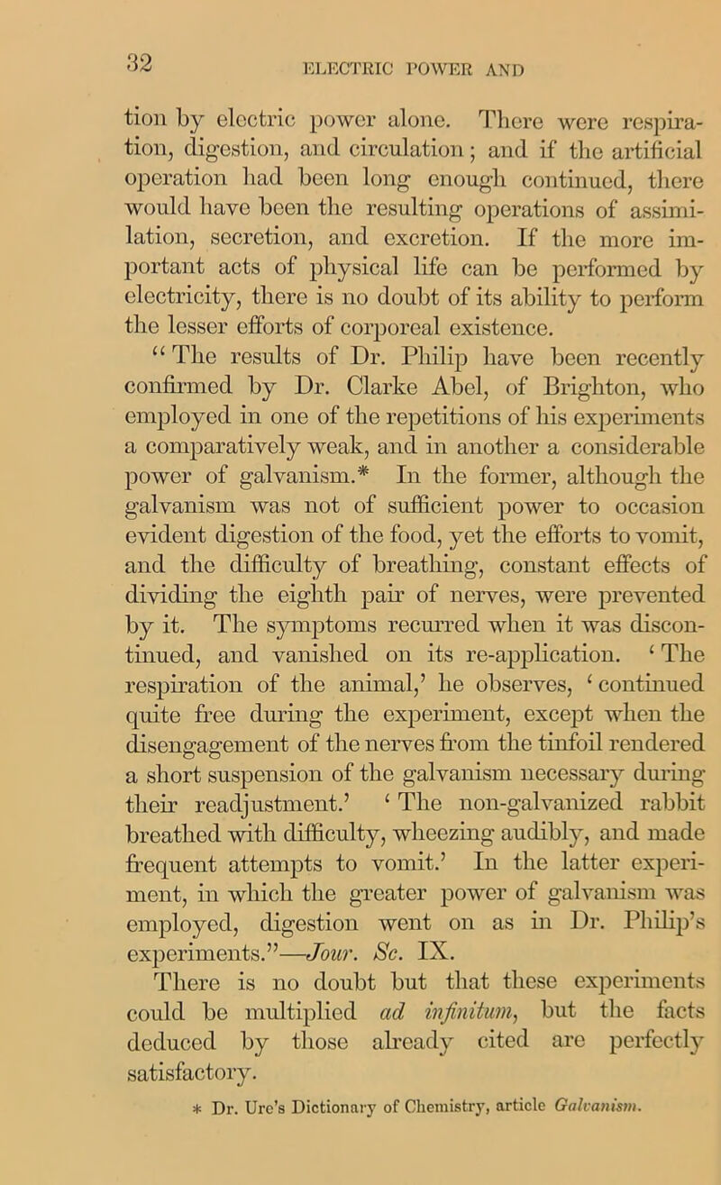 tion by electric power alone. There were respira- tion, digestion, and circulation; and if the artificial operation had been long enough continued, there would have been the resulting operations of assimi- lation, secretion, and excretion. If the more im- portant acts of physical life can be performed by electricity, there is no doubt of its ability to perform the lesser efforts of corporeal existence. u The results of Dr. Philip have been recently confirmed by Dr. Clarke Abel, of Brighton, who employed in one of the repetitions of his experiments a comparatively weak, and in another a considerable power of galvanism.* In the former, although the galvanism was not of sufficient power to occasion evident digestion of the food, yet the efforts to vomit, and the difficulty of breathing, constant effects of dividing the eighth pair of nerves, were prevented by it. The symptoms recurred when it was discon- tinued, and vanished on its re-application. ‘ The respiration of the animal,’ he observes, 1 continued quite free during the experiment, except when the disengagement of the nerves from the tinfoil rendered a short suspension of the galvanism necessary during their readjustment.’ ‘ The non-galvanized rabbit breathed with difficulty, wheezing audibly, and made frequent attempts to vomit.’ In the latter experi- ment, in which the greater power of galvanism was employed, digestion went on as in Dr. Philip’s experiments.”—Jour. Sc. IX. There is no doubt but that these experiments could be multiplied ad infinitum, but the facts deduced by those already cited are perfectly satisfactory. * Dr. Urc’s Dictionary of Chemistry, article Galvanism.