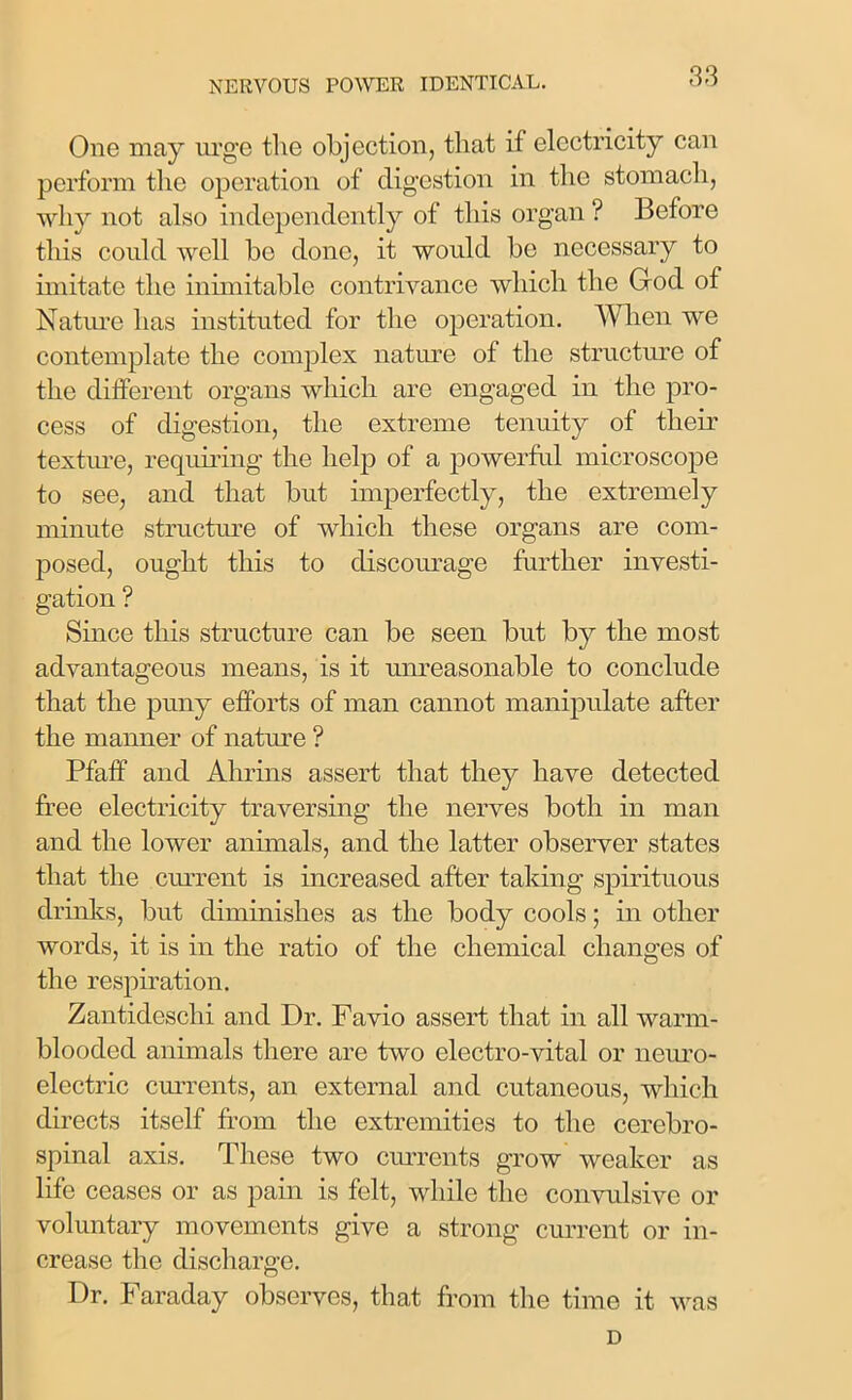 One may urge the objection, that if electricity can perform the operation of digestion in the stomach, why not also independently of this organ ? Before this could well be done, it would be necessary to imitate the inimitable contrivance which the Ood of Nature has instituted for the operation. When we contemplate the complex nature of the structure of the different organs which are engaged in the pro- cess of digestion, the extreme tenuity of their texture, requiring the help of a powerful microscope to see, and that but imperfectly, the extremely minute structure of which these organs are com- posed, ought this to discourage further investi- gation ? Since this structure can be seen but by the most advantageous means, is it unreasonable to conclude that the puny efforts of man cannot manipulate after the manner of nature ? Pfaff and Ahrins assert that they have detected free electricity traversing the nerves both in man and the lower animals, and the latter observer states that the current is increased after taking spirituous drinks, but diminishes as the body cools; in other words, it is in the ratio of the chemical changes of the respiration. Zantideschi and Dr. Favio assert that in all warm- blooded animals there are two electro-vital or neuro- electric currents, an external and cutaneous, which directs itself from the extremities to the cerebro- spinal axis. These two currents grow weaker as life ceases or as pain is felt, while the convulsive or voluntary movements give a strong current or in- crease the discharge. Dr. Faraday observes, that from the time it was D