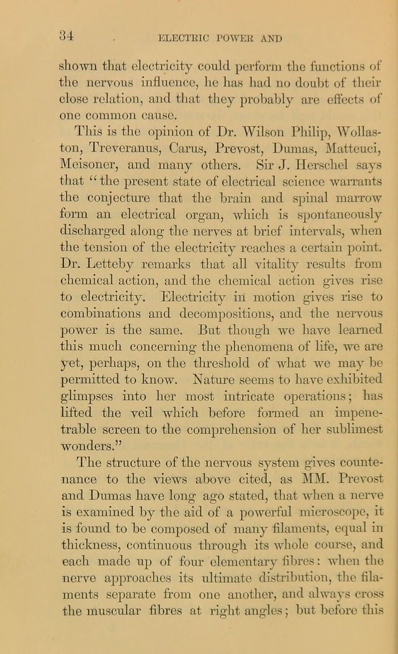 shown that electricity could perform the functions of the nervous influence, lie has had no doubt of their close relation, and that they probably are effects of one common cause. This is the opinion of Dr. Wilson Philip, Wollas- ton, Trcveranus, Carus, Prevost, Dumas, Matteuci, Meisoner, and many others. Sir J. Herschel says that “the present state of electrical science warrants the conjecture that the brain and spinal marrow form an electrical organ, which is spontaneously discharged along the nerves at brief intervals, when the tension of the electricity reaches a certain point. Dr. Letteby remarks that all vitality results from chemical action, and the chemical action gives rise to electricity. Electricity in motion gives rise to combinations and decompositions, and the nervous power is the same. But though we have learned this much concerning the phenomena of life, we are yet, perhaps, on the threshold of what we may be permitted to know. Nature seems to have exhibited glimpses into her most intricate operations; has lifted the veil which before formed an impene- trable screen to the comprehension of her sublimest wonders.” The structure of the nervous system gives counte- nance to the views above cited, as MM. Prevost and Dumas have long ago stated, that when a nerve is examined by the aid of a powerful microscope, it is found to be composed of many filaments, equal in thickness, continuous through its whole course, and each made up of four elementary fibres: when the nerve approaches its ultimate distribution, the fila- ments separate from one another, and always cross the muscular fibres at right angles; but before this
