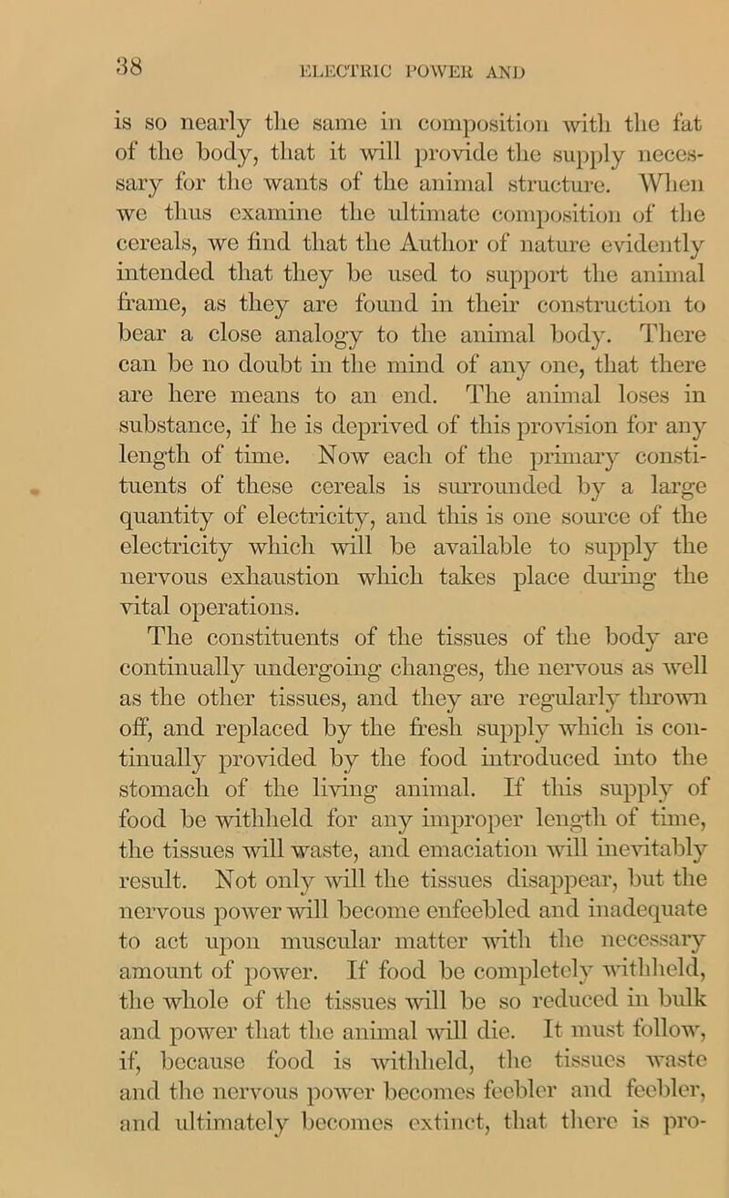 is so nearly tlie same in composition with the fat of the body, that it will provide the supply neces- sary for the wants of the animal structure. When we thus examine the ultimate composition of the cereals, we find that the Author of nature evidently intended that they he used to support the animal frame, as they are found in their construction to bear a close analogy to the animal body. There can be no doubt in the mind of any one, that there are here means to an end. The animal loses in substance, if he is deprived of this provision for any length of time. Now each of the primary consti- tuents of these cereals is surrounded by a large quantity of electricity, and this is one source of the electricity which will be available to supply the nervous exhaustion which takes place during the vital operations. The constituents of the tissues of the body are continually undergoing changes, the nervous as well as the other tissues, and they are regularly thrown off, and replaced by the fresh supply which is con- tinually provided by the food introduced into the stomach of the living animal. If this supply of food be withheld for any improper length of time, the tissues wall waste, and emaciation will inevitably result. Not only will the tissues disappear, but the nervous power will become enfeebled and inadequate to act upon muscular matter with the necessary amount of power. If food be completely withheld, the whole of the tissues will be so reduced in bulk and power that the animal will die. It must follow^, if, because food is withheld, the tissues waste and the nervous power becomes feebler and feebler, and ultimately becomes extinct, that there is pro-