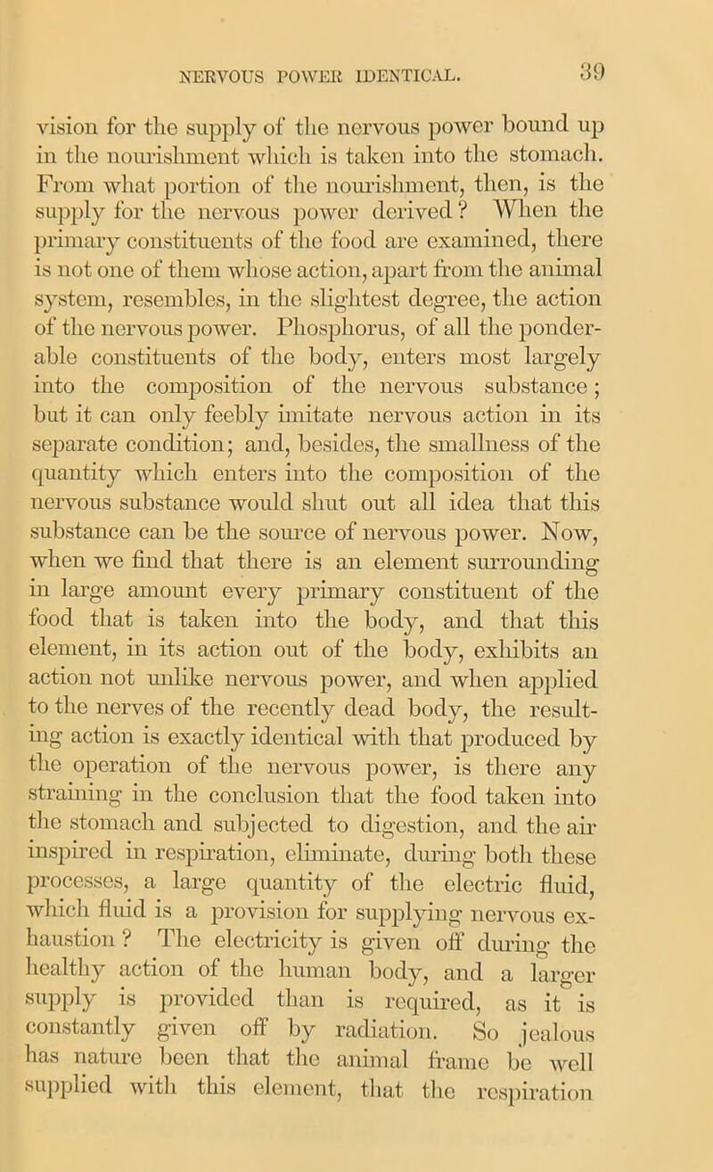 vision for the supply of the nervous power bound up in the nourishment which is taken into the stomach. From what portion of the nourishment, then, is the supply for the nervous power derived ? When the primary constituents of the food are examined, there is not one of them whose action, apart from the animal system, resembles, in the slightest degree, the action of the nervous power. Phosphorus, of all the ponder- able constituents of the body, enters most largely into the composition of the nervous substance; but it can only feebly imitate nervous action in its separate condition; and, besides, the smallness of the quantity which enters into the composition of the nervous substance would shut out all idea that this substance can be the source of nervous power. Now, when we find that there is an element surrounding in large amount every primary constituent of the food that is taken into the body, and that this element, in its action out of the body, exhibits an action not unlike nervous power, and when applied to the nerves of the recently dead body, the result- ing action is exactly identical with that produced by the operation of the nervous power, is there any straining in the conclusion that the food taken into the stomach and subjected to digestion, and the air inspired in respiration, eliminate, during both these processes, a large quantity of the electric fluid, which fluid is a provision for supplying nervous ex- haustion ? The electricity is given off during the healthy action of the human body, and a larger supply is provided than is required, as it is constantly given off by radiation. So jealous has nature been that the animal frame be well supplied with this element, that the respiration
