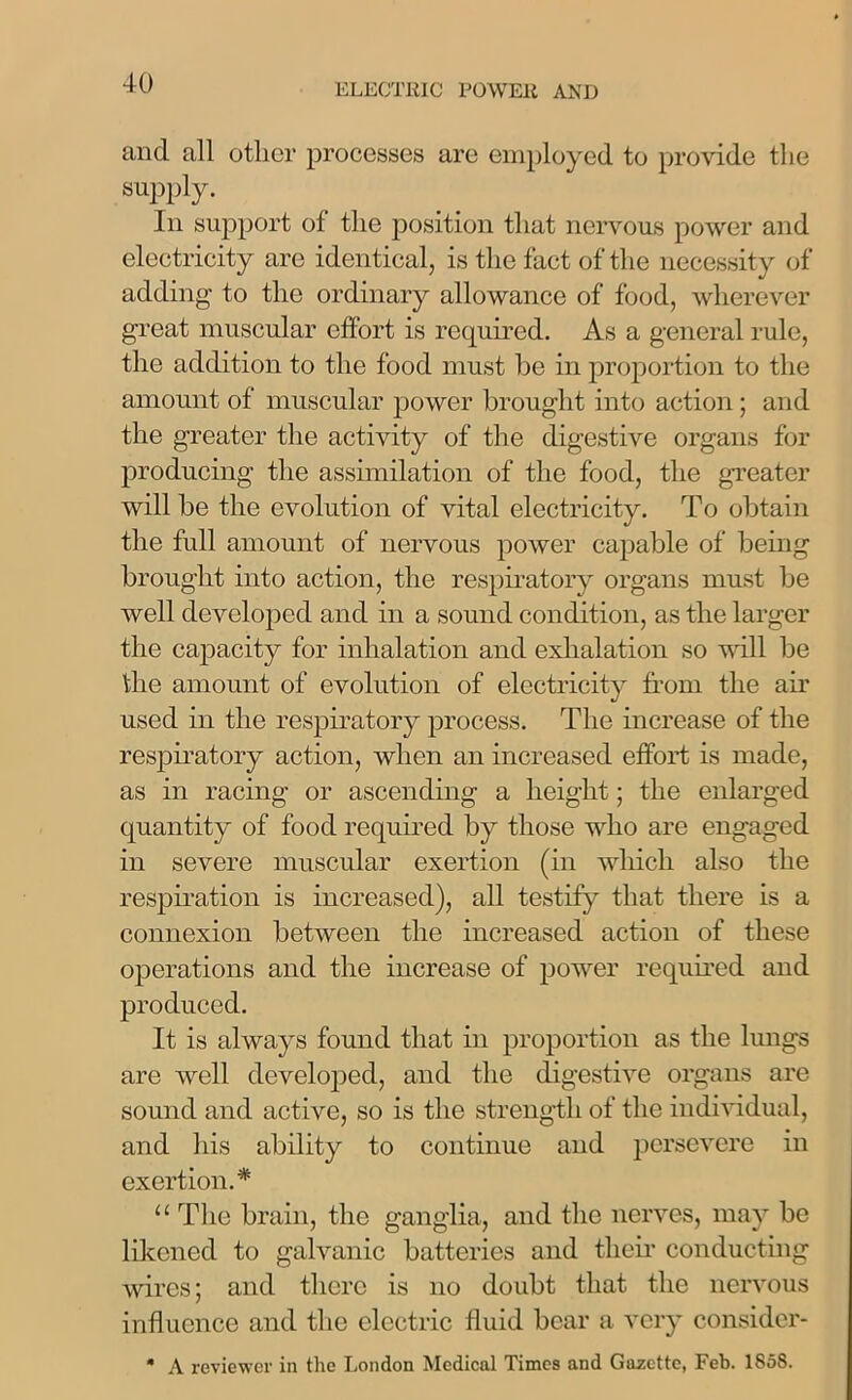 and all other processes are employed to provide the supply. In support ot the position that nervous power and electricity are identical, is the fact of the necessity of adding to the ordinary allowance of food, wherever great muscular effort is required. As a general rule, the addition to the food must be in proportion to the amount of muscular power brought into action ; and the greater the activity of the digestive organs for producing the assimilation of the food, the greater will be the evolution of vital electricity. To obtain the full amount of nervous power capable of being brought into action, the respiratory organs must be well developed and in a sound condition, as the larger the capacity for inhalation and exhalation so will be the amount of evolution of electricity from the air used in the respiratory process. The increase of the respiratory action, when an increased effort is made, as in racing or ascending a height; the enlarged quantity of food required by those who are engaged in severe muscular exertion (in which also the respiration is increased), all testify that there is a connexion between the increased action of these operations and the increase of power required and produced. It is always found that in proportion as the lungs are well developed, and the digestive organs are sound and active, so is the strength of the individual, and his ability to continue and persevere in exertion.* “ The brain, the ganglia, and the nerves, may be likened to galvanic batteries and tlieir conducting wires; and there is no doubt that the nervous influence and the electric fluid bear a very considcr- * A reviewer in the London Medical Times and Gazette, Feb. 1858.